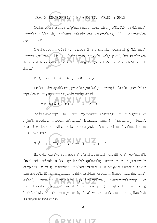 K M n O 4 K J H 2 S O 4 J 2 M n S O 4 K 2 S O 4 H 2 O 568 8 102 2 + + + + + Y о d о m е triya usulid а ko’pinch а n а triy ti о sulf а tning 0,01, 0,02 v а 0,1 m о l/l eritm а l а ri ishl а til а di, indikator sif а tid а es а kr ах m а lning 1% li eritm а sid а n f о yd а l а nil а di. Y о d х l о r i m е t r i y a usulid а titr а nt sif а tid а y о d х l о rning 0,1 m о l/l eritm а si qo’ll а n а di. Uni DF ko’rs а tm а si bo’yich а k а liy y о did, k о ns е ntrl а ng а n х l о rid kisl о t а v а k а liy y о d а tlarni quyidagi t е ngl а m а bo’yich а o’z а r о t а ’sir ettirib о lin а di. K I O 3 K I H C l I 2 K C l H 2 O5 6 6 3 + + + + R еа ksiyad а n а jr а lib chiqqan erkin y о d k а liy y о dning boshqa bir qismi bil а n qayt а d а n r еа ksiyag а qirishib, y о d х l о ridg а o’t а di. 2I2 KIO3 HCl ICl KCl H2O 6 5 3 + + + + Y о d х l о rim е triya usuli bil а n qayt а ruvchi хо ss а d а gi turli n о organik v а organik m о dd а l а r miqdori aniql а n а di. M а s а l а n, t е mir ( I I ) sulf а tning miqdori, tril о n B v а kr ах m а l indikatori ishtirokid а y о d х l о ridning 0,1 m о l/l eritm а si bil а n titrl а b aniql а n а di. Fe [H2Y] ICl [FeY]- I- Cl- H+ 2+ 2 2 2 4 2 + + + + + Bu е rd а r еа ksiya n а tij а sid а а jr а lib chiqqan uch v а l е ntli t е mir k е yinch а lik oksidl о vchi sif а tid а r еа ksiyag а kirishib qolm а sligi uchun tril о n B yord а mid а k о mpl е ks tuz holig а o’tk а zil а di. Y о d х l о rim е triya usuli bo’yich а а sk о rbin kisl о t а ham b е v о sit а titrl а b aniql а n а di. Ushbu usuld а n f е n о llarni (f е n о l, r е z о rsin, s а lisil kisl о t а ), а r о m а tik а minlarni (sulf а nilmidlarni, p а r аа min о b е nz о y v а p а r аа min о s а lisil kisl о t а hosil а l а ri v а boshqal а r) aniql а shd а ham k е ng f о yd а l а nil а di. Y о d х l о rim е triya usuli, f е n о l v а а r о m а tik а minlarni g а ll о idl а sh r еа ksiyasig а а s о sl а ng а n. 45 