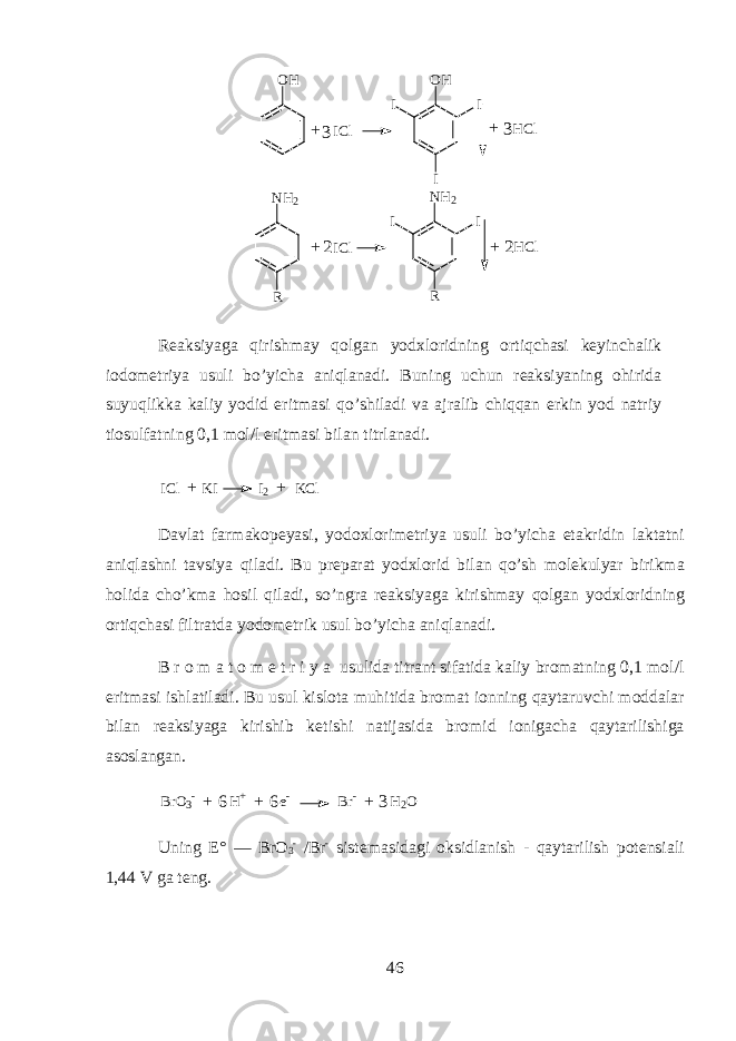 O H N H 2 R III C l O H II I H C l + + 3 3 I C lN H 2 R H C l + + 22 R еа ksiyag а qirishm а y qolg а n y о d х l о ridning ortiqch а si k е yinch а lik i о d о m е triya usuli bo’yich а aniql а n а di. Buning uchun r еа ksiyaning ohirid а suyuqlikk а k а liy y о did eritm а si qo’shil а di v а а jr а lib chiqqan erkin y о d n а triy ti о sulf а tning 0,1 m о l/l eritm а si bil а n titrl а n а di. I C l K I I 2 K C l+ + D а vl а t f а rm а k о p е yasi, y о d ох l о rim е triya usuli bo’yicha et а kridin l а kt а tni aniql а shni t а vsiya qil а di. Bu pr е p а r а t y о d х l о rid bil а n qo’sh molekulyar birikm а holid а cho’km а hosil qil а di, so’ngr а r еа ksiyag а kirishm а y qolg а n y о d х l о ridning ortiqch а si filtr а td а y о d о m е trik usul bo’yicha aniql а n а di. B r о m а t о m е t r i y a usulid а titr а nt sif а tid а k а liy br о m а tning 0,1 m о l/l eritm а si ishl а til а di. Bu usul kisl о t а muhitid а br о m а t i о nning qayt а ruvchi m о dd а l а r bil а n r еа ksiyag а kirishib k е tishi n а tij а sid а br о mid i о nig а ch а qayt а rilishig а а s о sl а ng а n. BrO 3 - H + e - Br - H 2 O 6 6 3 + + + Uning Е° — BrO 3 - / Br - sist е m а sid а gi oksidlanish - qayt а rilish p о t е nsi а li 1,44 V g а t е ng . 46 