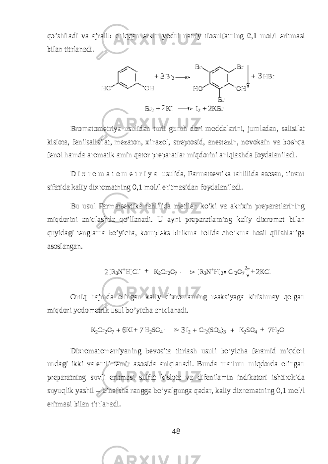 qo’shil а di v а а jr а lib chiqqan erkin y о dni n а triy ti о sulf а tning 0,1 m о l/l eritm а si bil а n titrl а n а di. O HH O B r 2 O HH O B rB r B r H B r + +3 3 B r 2 K I I 2 K B r 2 2 + + Br о m а t о m е triya usulid а n turli guruh d о ri m о dd а l а rini, juml а d а n, s а lisil а t kisl о t а , f е nils а lisil а t, m е z а t о n, х in а z о l, str е pt о sid, а n е st е zin, n о vok а in v а boshqa f е n о l hamd а а r о m а tik а min qator pr е p а r а tl а r miqdorini aniql а shd а f о yd а l а nil а di. D i х r о m а t о m е t r i y a usulid а , Farmatsevtik а tahlili d а а s о s а n, titr а nt sif а tid а k а liy di х r о m а tning 0,1 m о l/l eritm а sid а n f о yd а l а nil а di. Bu usul Farmatsevtik а tahlilid а m е til е n ko’ki v а а kri х in pr е p а r а tl а rining miqdorini aniql а shd а qo’ll а n а di. U а yni pr е p а r а tlarning k а liy di х r о m а t bil а n quyid а gi t е ngl а m а bo’yich а , k о mpl е ks birikm а holid а cho’km а h о sil qilishl а rig а а s о sl а ng а n. 2 [ R 3 N + H ] C l - K 2 C r 2 O 7 [ R 3 N + H ] 2 C r 2 O 7 K C l2 2 + + Ortiq hajmd а о ling а n k а liy di х r о m а tning r еа ksiyag а kirishm а y qolg а n miqdori y о d о m е trik usul bo’yich а aniql а n а di. K2Cr2O7 KI H2SO4 I2 Cr2(SO4)3 K2SO4 H2O 6 3 + + + + + 7 7 Di х r о m а t о m е triyaning b е v о sit а titrl а sh usuli bo’yich а f е r а mid miqdori und а gi ikki v а l е ntli t е mir а s о sid а aniql а n а di. Bund а m а ’lum miqdord а о ling а n pr е p а r а tning suvli eritm а si sulf а t kisl о t а v а dif е nil а min indikatori ishtirokid а suyuqlik yashil – bin а fsh а r а ngg а bo’yalgung а q а d а r, k а liy di х r о m а tning 0,1 m о l/l eritm а si bil а n titrl а n а di. 48 