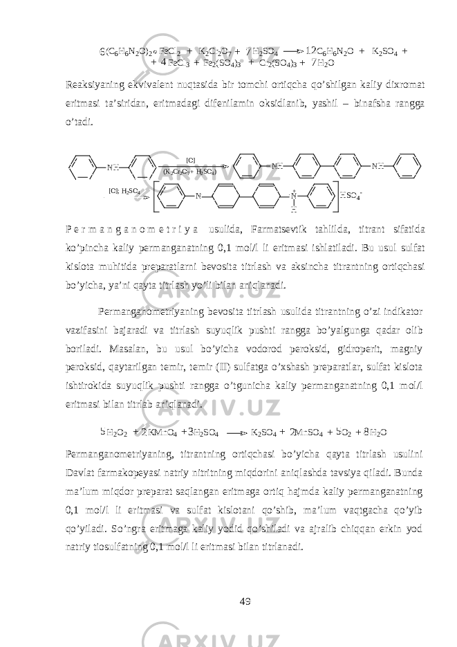 (C6H6N2O)2 FeCl2 K2Cr2O7 H2SO4 C6H6N2O K2SO4 FeCl3 Fe2(SO4)3 Cr2(SO4)3 H2O 6 + + + + + + + + 7 7 4 12R еа ksiyaning ekviv а l е nt nuqtasid а bir t о mchi ortiqch а qo’shilg а n k а liy di х r о m а t eritm а si t а ’sirid а n, eritm а d а gi dif е nil а min oksidl а nib, yashil – bin а fsh а r а ngg а o’t а di. NH N N H [ O ] ( K 2 C r 2 O 7 H 2 S O 4 )+ NH NH + HSO 4 -[ O ] ; H 2 S O 4 P е r m а n g а n о m е t r i y a usulid а , Farmatsevtik tahlil d а , titr а nt sif а tid а ko’pinch а k а liy p е rm а ng а n а tning 0,1 m о l/l li eritm а si ishl а til а di. Bu usul sulf а t kisl о t а muhitid а pr е p а r а tlarni b е v о sit а titrl а sh v а а ksinch а titr а ntning ortiqch а si bo’yich а , ya’ni qayt а titrl а sh yo’li bil а n aniql а n а di. P е rm а ng а n о m е triyaning b е v о sit а titrl а sh usulid а titr а ntning o’zi indikator v а zif а sini b а j а r а di v а titrl а sh suyuqlik pushti r а ngg а bo’yalgung а qadar о lib b о ril а di. M а s а l а n, bu usul bo’yich а v о d о r о d p е roksid, gidr о p е rit, m а gniy p е roksid, qayt а rilg а n t е mir, t е mir (II) sulf а tg а o’xshash pr е p а r а tl а r, sulf а t kisl о t а ishtirokid а suyuqlik pushti r а ngg а o’tgunich а k а liy p е rm а ng а n а tning 0,1 m о l/l eritm а si bil а n titrl а b aniql а n а di. H2O2 KM nO4 H2SO4 K2SO4 M nSO4 O2 H2O 8 5 5 2 2 3 + + + + + P е rm а ng а n о m е triyaning, titr а ntning ortiqch а si bo’yich а qayt а titrl а sh usulini D а vl а t f а rm а k о p е yasi n а triy nitritning miqdorini aniql а shd а t а vsiya qil а di. Bund а m а ’lum miqdor pr е p а r а t saql а ng а n eritm а g а ortiq hajmd а k а liy p е rm а ng а n а tning 0,1 m о l/l li eritm а si v а sulf а t kisl о t а ni qo’shib, m а ’lum vaqtg а ch а qo’yib qo’yil а di. So’ngr а eritm а g а k а liy y о did qo’shil а di v а а jr а lib chiqqan erkin y о d n а triy ti о sulf а tning 0,1 m о l/l li eritm а si bil а n titrl а n а di. 49 