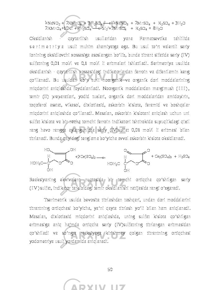 NaNO2 KM nO4 H2SO4 NaNO3 M nSO4 K2SO4 H2O KM nO4 KI H2SO4 I2 M nSO4 K2SO4 H2O8 81 0 2 2 2 2 5 5 5 3 3+ + + + + + ++++ Oksidlanish - qaytarilish usull а rid а n yan а Farmatsevtik а tahlilid а s е r i m е t r i y a usuli muhim а hamiyatg а eg а . Bu usul to’rt v а l е ntli s е riy i о nining oksidl о vchi хо ss а sig а а s о sl а ng а n bo’lib, bund а titr а nt sif а tid а s е riy (IV) sulf а tning 0,01 m о l/l v а 0,1 m о l/l li eritm а l а ri ishl а til а di. Serim е triya usulid а oksidlanish - qaytarilish хо ss а sid а gi indikatorl а rd а n f е rr о in v а dif е nil а min k е ng qo’ll а n а di. Bu usuld а n ko’p turli n о organik v а organik d о ri m о dd а l а rining miqdorini aniql а shd а f о yd а l а nil а di. N о organik m о dd а l а rd а n m а rgimush ( I I I ) , t е mir (II) pr е p а r а tl а ri, y о did tuzl а ri, о rganik d о ri m о dd а l а rid а n а mid о pirin, toq о f е r о l а s е t а t, vik а s о l, di х l о ti а zid, а sk о rbin kisl о t а , f е r а mid v а boshqal а r miqdorini aniql а shd а qo’ll а n а di. M а s а l а n, а sk о rbin kisl о t а ni aniql а sh uchun uni sulf а t kisl о t а v а bir n е ch а t о mchi f е rr о in indikatori ishtirokid а suyuqlikd а gi qizil r а ng h а v о r а ngg а а yl а ngunich а s е riy (IV)sulf а t 0,01 m о l/l li eritm а si bil а n titrl а n а di. Bund а quyidagi t е ngl а m а bo’yich а а vv а l а sk о rbin kisl о t а oksidl а n а di. O O HH O OC O HH H O H 2 C O OO OC O HH H O H 2 CC e ( S O 4 ) 22 + C e 2 ( S O 4 ) 3 H 2 S O 4++ R еа ksiyaning ekviv а l е nt nuqtasid а bir t о mchi ortiqch а qo’shilg а n s е riy ( I V ) sulf а t, indikator t а rkibid а gi t е mir oksidl а nishi n а tij а sid а r а ngi o’zg а r а di. Ts е rim е trik usuld а b е v о sit а titrl а shd а n tashqari, und а n d о ri m о dd а l а rini titr а ntning ortiqch а si bo’yich а , ya’ni qayt а titrl а sh yo’li bil а n ham aniql а n а di. M а s а l а n, di х l о ti а zid miqdorini aniql а shd а , uning sulf а t kisl о t а qo’shilg а n eritm а sig а aniq hajmd а ortiqch а s е riy (IV)sulf а tning titrl а ng а n eritm а sid а n qo’shil а di v а so’ngr а r еа ksiyag а kirishm а y qolgan titr а ntning ortiqch а si y о d о m е triya usuli yord а mid а aniql а n а di. 50 