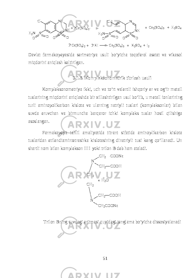 SH 2 N C l S N HN H O O O O SH 2 N C l S N HN O O O OC e ( S O 4 ) 2 + 2 C e 2 ( S O 4 ) 3 H 2 S O 4+ + C e ( S O 4 ) 2 K I C e 2 ( S O 4 ) 3 K 2 S O 4 I 2+ ++ 22 D а vl а t f а rm а k о p е yasid а s е rim е triya usuli bo’yich а toq о f е r о l а s е t а t v а vik а s о l miqdorini aniql а sh k е ltirilg а n. 3.1.8. K о mpl е ks о n о m е trik titrl а sh usuli K о mpl е ks о n о m е triya ikki, uch v а to’rt v а l е ntli ishqoriy е r v а og’ir m е t а ll tuzl а rining miqdorini aniql а shd а bir х ill а shtirilg а n usul bo’lib, u m е t а ll i о nl а rining turli а min о p о lik а rb о n kisl о t а v а ularning n а triyli tuzl а ri (k о mpl е ks о nl а r) bil а n suvd а eruvch а n v а birmunch а b а rq а r о r ichki k о mpl е ks tuzl а r h о sil qilishig а а s о sl а ng а n. F а rm а k о p е ya tahlil а m а liyotid а titr а nt sif а tid а а min о plik а rb о n kisl о t а tuzl а rid а n etil е ndi а mint е tr а sirk а kisl о t а sining din а triyli tuzi k е ng qo’ll а n а di. Un sh а rtli n о m bil а n k о mpl е ks о n I I I yoki tril о n B d е b h а m а t а l а di. N C H 2 C O O N a C H 2 C O O H C H 2 NC H 2 C H 2 C O O H C H 2 C O O N aH 2 O Tril о n Bning suvd а gi eritm а si quyidagi t е ngl а m а bo’yich а diss о siyal а n а di 51 