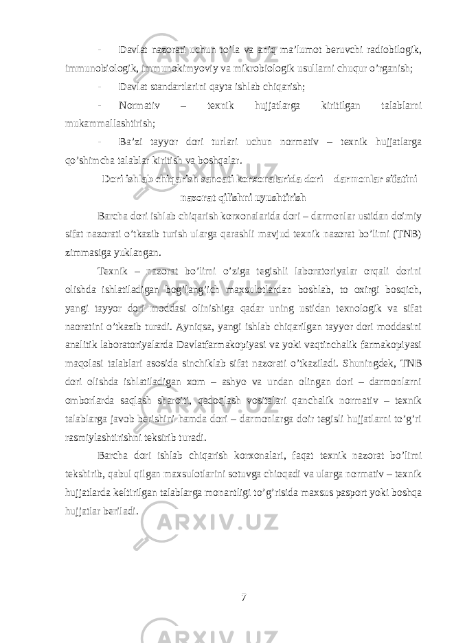 - Davlat nazorati uchun to’la va aniq ma’lumot beruvchi radiobilogik, immunobiologik, immunokimyoviy va mikrobiologik usullarni chuqur o’rganish; - Davlat standartlarini qayta ishlab chiqarish; - Normativ – texnik hujjatlarga kiritilgan talablarni mukammallashtirish; - Ba’zi tayyor dori turlari uchun normativ – texnik hujjatlarga qo’shimcha talablar kiritish va boshqalar. Dori ishlab chiqarish sanoati korxonalarida dori – darmonlar sifatini nazorat qilishni uyushtirish Barcha dori ishlab chiqarish korxonalarida dori – darmonlar ustidan doimiy sifat nazorati o’tkazib turish ularga qarashli mavjud texnik nazorat bo’limi (TNB) zimmasiga yuklangan. Texnik – nazorat bo’limi o’ziga tegishli laboratoriyalar orqali dorini olishda ishlatiladigan bog’lang’ich maxsulotlardan boshlab, to oxirgi bosqich, yangi tayyor dori moddasi olinishiga qadar uning ustidan texnologik va sifat naoratini o’tkazib turadi. Ayniqsa, yangi ishlab chiqarilgan tayyor dori moddasini analitik laboratoriyalarda Davlatfarmakopiyasi va yoki vaqtinchalik farmakopiyasi maqolasi talablari asosida sinchiklab sifat nazorati o’tkaziladi. Shuningdek, TNB dori olishda ishlatiladigan xom – ashyo va undan olingan dori – darmonlarni omborlarda saqlash sharoiti, qadoqlash vositalari qanchalik normativ – texnik talablarga javob berishini hamda dori – darmonlarga doir tegisli hujjatlarni to’g’ri rasmiylashtirishni teksirib turadi. Barcha dori ishlab chiqarish korxonalari, faqat texnik nazorat bo’limi tekshirib, qabul qilgan maxsulotlarini sotuvga chioqadi va ularga normativ – texnik hujjatlarda keltirilgan talablarga monantligi to’g’risida maxsus pasport yoki boshqa hujjatlar beriladi. 7 