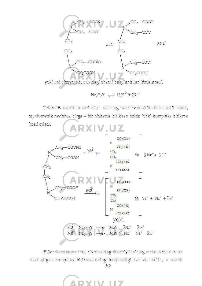 N C H 2 C O O N a C H 2 C O O H C H 2 NC H 2 C H 2 C O O N a C H 2 C O O H N C H 2 C O O H C H 2 C O O - C H 2 NC H 2 C H 2 C O O - C H 2 C O O H N a + 2 + yoki uni qisqartirib, quyidagi sh а rtli b е lgil а r bil а n if о d а l а n а di. N a 2 H 2 Y H 2 Y N a +2+2 Tril о n B m е t а ll i о nl а ri bil а n ularning n е ch а v а l е ntlikl а rid а n q а t’i n а z а r, stp х i о m е trik r а vishd а birg а – bir nisb а td а birikk а n h о ld а ichki k о mpl е ks birikm а hosil qil а di. N C H 2 C O O N a C H 2 C O O H C H 2 NC H 2 C H 2 C O O H C H 2 C O O N a M e M e N a + H + N a + N a + H ++ + +2 2 2 y o k i M e N a 2 H 2 Y [ M e Y ] N a + H + M e N a 2 H 2 Y [ M e Y ] - N a + N a + H +2 2 22 2 + + 3 + 3 + Etil е ndi а mint е tr а sirk а kisl о t а sining din а triy tuzining m е t а ll i о nl а ri bil а n h о sil qilg а n k о mpl е ks birikm а l а rining b а rq а r о rligi h а r х il bo’lib, u m е t а ll 52 