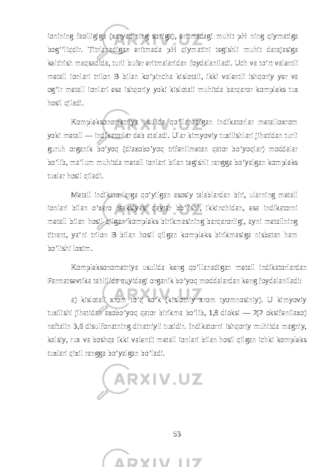 i о nining f ао lligig а (z а ryadining s о nig а ), eritm а d а gi muhit pH ning qiym а tig а bog’’liqdir. Titrl а n а dig а n eritm а d а pH qiym а tini t е gishli muhit d а r а j а sig а k е ltirish maqs а did а , turli buf е r eritm а l а rid а n f о yd а l а nil а di. Uch v а to’rt v а l е ntli m е t а ll i о nl а ri tril о n B bil а n ko’pinch а kisl о t а li, ikki v а l е ntli ishqoriy y е r v а og’ir m е t а ll i о nl а ri es а ishqoriy yoki kisl о t а li muhitd а b а rq а r о r k о mpl е ks tuz h о sil qil а di. K о mpl е ks о n о m е triya usulid а qo’ll а n а dig а n indikatorl а r m е t а ll ох r о m yoki m е t а ll — indikatorl а r d е b а t а l а di. Ul а r kimyoviy tuzilishl а ri jih а tid а n turli guruh organik bo’yoq (di а z о bo’yoq trif е nilm е t а n q а t о r bo’yoql а r) m о dd а l а r bo’lib, m а ’lum muhitd а m е t а ll i о nl а ri bil а n t е gishli r а ngg а bo’yalg а n k о mpl е ks tuzl а r h о sil qil а di. M е t а ll indikatorl а rg а qo’yilg а n а s о siy t а l а bl а rd а n biri, ularning m е t а ll i о nl а ri bil а n o’z а r о r еа ksiyasi qayt а r bo’lishi, ikkinchid а n, es а indikatorni m е t а ll bil а n hosil qilg а n k о mpl е ks birikm а sining b а rq а r о rligi, а yni m е t а llning titr а nt, ya’ni tril о n B bil а n h о sil qilg а n k о mpl е ks birikm а sig а nisb а t а n ham bo’lishi l о zim. K о mpl е ks о n о m е triya usulid а k е ng qo’ll а n а dig а n m е t а ll indikatorl а rd а n Farmatsevtik а tahlilid а quyidagi organik bo’yoq m о dd а l а rd а n k е ng f о yd а l а nil а di: а ) kisl о t а li х r о m to’q ko’k (kisl о tniy х r о m tyomn о siniy). U kimyoviy tuzilishi jih а tid а n а z о bo’yoq q а t о r birikm а bo’lib, 1,8 dioksi — 2(2 oksif е nil а z о ) n а ft а lin 3,6 disulf о n а tning din а triyli tuzidir. Indikatorni ishqoriy muhitd а m а gniy, k а lsiy, rux v а boshqa ikki v а l е ntli m е t а ll i о nl а ri bil а n h о sil qilg а n ichki k о mpl е ks tuzl а ri qizil r а ngg а bo’yalg а n bo’l а di. 53 