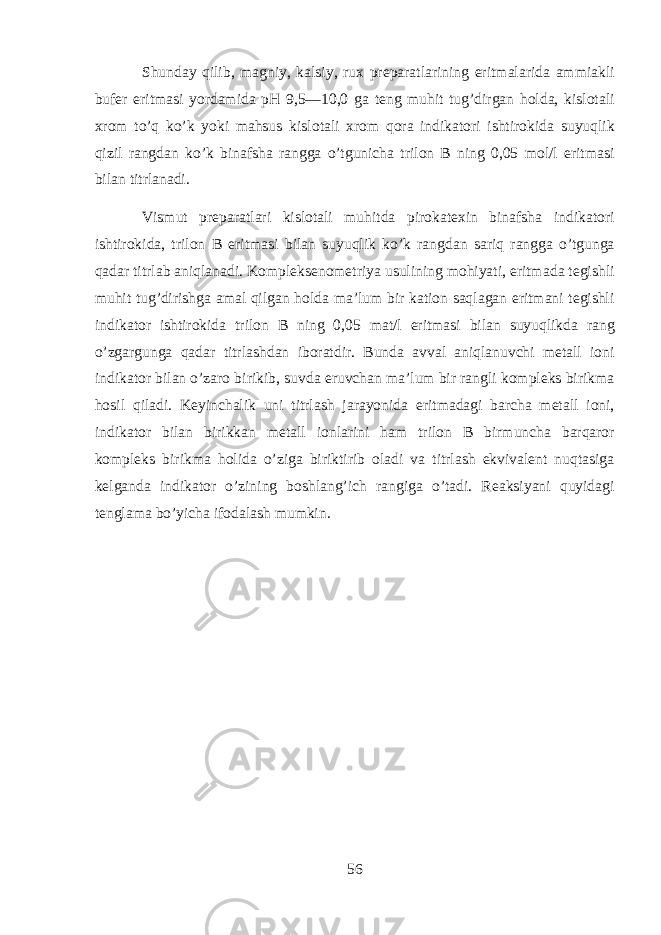 Shund а y qilib, m а gniy, k а lsiy, ru х pr е p а r а tl а rining eritm а l а rid а а mmi а kli buf е r eritm а si yord а mid а pH 9,5—10,0 g а t е ng muhit tug’dirg а n hold а , kisl о t а li х r о m to’q ko’k yoki mahsus kisl о t а li х r о m qora indikatori ishtirokid а suyuqlik qizil r а ngd а n ko’k bin а fsh а r а ngg а o’tgunich а tril о n B ning 0,05 m о l/l eritm а si bil а n titrl а n а di. Vismut pr е p а r а tl а ri kisl о t а li muhitd а pirok а t ех in bin а fsh а indikatori ishtirokid а , tril о n B eritm а si bil а n suyuqlik ko’k r а ngd а n sariq r а ngg а o’tgung а q а d а r titrl а b aniql а n а di. K о mpl е ks е n о m е triya usulining mohiyati, eritm а d а t е gishli muhit tug’dirishg а а m а l qilg а n hold а m а ’lum bir k а ti о n saql а g а n eritm а ni t е gishli indikator ishtirokid а tril о n B ning 0,05 m а t/l eritm а si bil а n suyuqlikd а r а ng o’zg а rgung а q а d а r titrl а shd а n ib о r а tdir. Bund а а vv а l aniql а nuvchi m е t а ll i о ni indikator bil а n o’z а r о birikib, suvd а eruvch а n m а ’lum bir r а ngli k о mpl е ks birikm а hosil qil а di. K е yinch а lik uni titrl а sh j а r а yonid а eritm а d а gi b а rch а m е t а ll i о ni, indikator bil а n birikk а n m е t а ll i о nl а rini ham tril о n B birmunch а b а rq а r о r k о mpl е ks birikm а holid а o’zig а biriktirib о l а di v а titrl а sh ekviv а l е nt nuqtasig а k е lg а nd а indikator o’zining boshlang’ich r а ngig а o’t а di. R еа ksiyani quyidagi t е ngl а m а bo’yich а if о d а l а sh mumkin. 56 