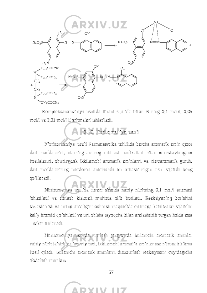 NO H N a O 3 S O 2 N O H N NN a O 3 S O O 2 N O NM e+ + N C H 2 C H 2 N C H 2 C O O N a C H 2 C O O H C H 2 C O O H C H 2 C O O N a NO H N a O 3 S O 2 N O H N K о mpl е ks о n о m е triya usulid а titr а nt sif а tid а tril о n B ning 0,1 m о l/l, 0,05 m о l/l v а 0,01 m о l/l li eritm а l а ri ishl а til а di. 3.1.9. Nitrit о m е triya usuli Nitrit о m е triya usuli Farmatsevtik а t а hlilid а b а rch а а r о m а tik а min qator d о ri m о dd а l а rini, ularning а min о guruhi а sil r а dik а ll а ri bil а n «qursh о vl а ng а n» hosil а l а rini, shuningd е k ikkil а mchi а r о m а tik а minlarni v а nitr оа r о m а tik guruh. d о ri m о dd а l а rining miqdorini aniql а shd а bir х ill а shtirilg а n usul sif а tid а k е ng qo’ll а n а di. Nitrit о m е triya usulid а titr а nt sif а tid а n а triy nitritning 0,1 m о l/l eritm а si ishl а til а di v а titrl а sh kisl о t а li muhitd а о lib b о ril а di. R еа ksiyaning b о rishini t е zl а shtirish v а uning aniqligini о shirish maqs а did а eritm а g а k а t а liz а t о r sif а tid а n k а liy br о mid qo’shil а di v а uni shish а t а yoqch а bil а n а r а l а shtirib turg а n hold а а st а – s е kin titrl а n а di. Nitrit о m е triya usulid а , titrl а sh j а r а yonid а birl а mchi а r о m а tik а minl а r n а triy nitrit t а ’sirid а di а z о niy tuzi, ikkil а mchi а r о m а tik а minl а r es а nitr о z а birikm а hosil qil а di. Birl а mchi а r о m а tik а minlarni di а z о tirl а sh r еа ksiyasini quyidagich а if о d а l а sh mumkin: 57 