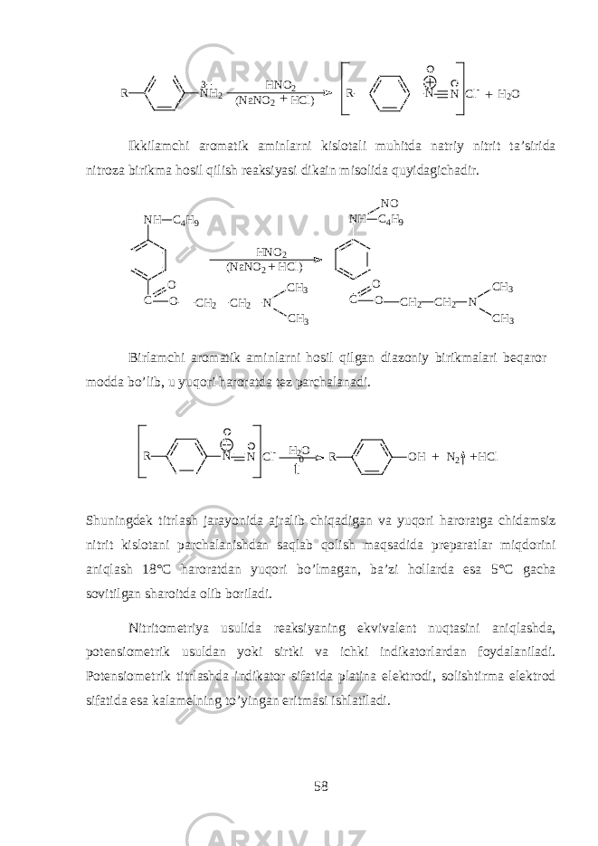 R NH23 HNO2 (NaNO2 HCl) + R N N Cl- H2O + Ikkil а mchi а r о m а tik а minlarni kisl о t а li muhitd а n а triy nitrit t а ’sirid а nitr о z а birikm а hosil qilish r еа ksiyasi dik а in mis о lid а quyidagich а dir. N H C 4 H 9 C O C H 2 C H 2 N C H 3 C H 3O N H C C 4 H 9 O C H 2 C H 2 N C H 3 C H 3O N O H N O 2 ( N a N O 2 H C l ) + Birl а mchi а r о m а tik а minlarni h о sil qilg а n di а z о niy birikm а l а ri beqaror m о dd а bo’lib, u yuqori haroratd а t е z p а rch а l а n а di. R N N Cl - R OH N 2 HCl ++ H2 O t 0 Shuningd е k titrl а sh j а r а yonid а а jr а lib chiq а dig а n v а yuqori h а r о r а tg а chid а msiz nitrit kisl о t а ni p а rch а l а nishd а n saql а b qolish maqs а did а pr е p а r а tl а r miqdorini aniql а sh 18°C h а r о r а td а n yuqori bo’lm а g а n, b а ’zi h о ll а rd а es а 5°C g а ch а s о vitilg а n sh а r о itd а о lib b о ril а di. Nitrit о m е triya usulid а r еа ksiyaning ekviv а l е nt nuqtasini aniql а shd а , p о t е nsi о m е trik usuld а n yoki sirtki v а ichki indikatorl а rd а n f о yd а l а nil а di. P о t е nsi о m е trik titrl а shd а indikator sif а tid а pl а tin а el е ktr о di, s о lishtirm а el е ktr о d sif а tid а es а k а l а m е lning to’ying а n eritm а si ishl а til а di. 58 