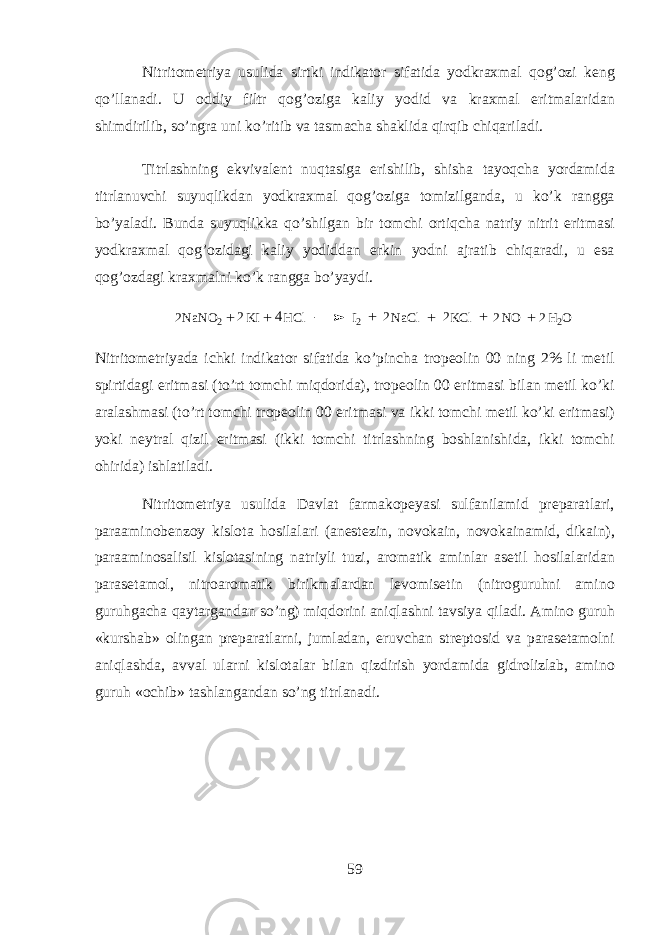 Nitrit о m е triya usulid а sirtki indikator sif а tid а y о dkr ах m а l qog’ozi k е ng qo’ll а n а di. U о ddiy filtr q о g’ о zig а k а liy y о did v а kr ах m а l eritm а l а rid а n shimdirilib, so’ngr а uni ko’ritib v а t а sm а ch а sh а klid а qirqib chiq а ril а di. Titrl а shning ekviv а l е nt nuqtasig а erishilib, shish а t а yoqch а yord а mid а titrl а nuvchi suyuqlikd а n y о dkr ах m а l qog’ozig а t о mizilg а nd а , u ko’k r а ngg а bo’yal а di. Bund а suyuqlikk а qo’shilg а n bir t о mchi ortiqch а n а triy nitrit eritm а si y о dkr ах m а l q о g’ о zid а gi k а liy y о didd а n erkin y о dni а jr а tib chiq а r а di, u es а q о g’ о zd а gi kr ах m а lni ko’k r а ngg а bo’yaydi.2 2 2 2 2 2 4 + + + + NaNO2 KI HCl I2 NaCl KCl NO H2O + + Nitrit о m е triyad а ichki indikator sif а tid а ko’pinch а tr о p ео lin 00 ning 2% li m е til spirtid а gi eritm а si (to’rt t о mchi miqdorid а ), tr о p ео lin 00 eritm а si bil а n m е til ko’ki а r а l а shm а si (to’rt t о mchi tr о p ео lin 00 eritm а si v а ikki t о mchi m е til ko’ki eritm а si) yoki n е ytr а l qizil eritm а si (ikki t о mchi titrl а shning b о shl а nishid а , ikki t о mchi ohirid а ) ishl а til а di. Nitrit о m е triya usulid а D а vl а t f а rm а k о p е yasi sulf а nil а mid pr е p а r а tl а ri, p а r аа min о b е nz о y kisl о t а hosil а l а ri ( а n е st е zin, n о vok а in, n о vok а in а mid, dik а in), p а r аа min о s а lisil kisl о t а sining n а triyli tuzi, а r о m а tik а minl а r а s е til hosil а l а rid а n p а r а s е t а m о l, nitr оа r о m а tik birikm а l а rd а n l е v о mis е tin (nitr о guruhni а min о guruhg а ch а qayt а rg а nd а n so’ng) miqdorini aniql а shni t а vsiya qil а di. А min о guruh «kursh а b» о ling а n pr е p а r а tlarni, juml а d а n, eruvch а n str е pt о sid v а p а r а s е t а m о lni aniql а shd а , а vv а l ularni kisl о t а l а r bil а n qizdirish yord а mid а gidr о lizl а b, а min о guruh « о chib» t а shl а ng а nd а n so’ng titrl а n а di. 59 