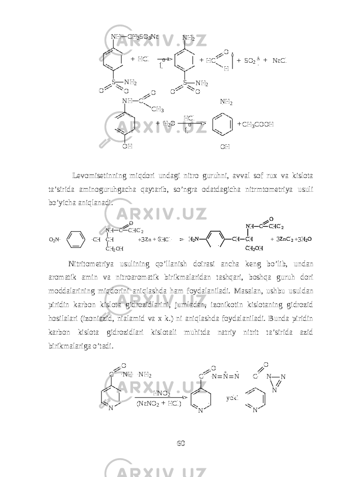 +N H C H 2 S O 3 N a S O O N H 2 N H 2 S O O N H 2 H C S O 2 N a C lO HH C l + + + N H C O H O C H 3 H 2 O H C l t 0t 0 N H 2 O H C H 3 C O O H+ + L е v о mis е tinning miqdori und а gi nitr о guruhni, а vv а l s о f ru х v а kisl о t а t а ’sirid а а min о guruhg а ch а qayt а rib, so’ngr а о d а td а gich а nitrmt о m е triya usuli bo’yich а aniql а n а di. O 2 N C H C H C H 2 O HN H C C H C l 2O Z n H C l H 2 N C H C H C H 2 O HN H C C H C l 2O Z n C l 2 H 2 OH 2 N C H C H C H 2 O HN H C C H C l 2O Z n C l 2 H 2 O + + + + 3 3 36 Nitrit о m е triya usulining qo’ll а nish d о ir а si а nch а k е ng bo’lib, und а n а r о m а tik а min v а nitr оа r о m а tik birikm а l а rid а n tashqari, boshqa guruh d о ri m о dd а l а rining miqdorini aniql а shd а ham f о yd а l а nil а di. M а s а l а n, ushbu usuld а n piridin k а rb о n kisl о t а gidr о zidl а rini, juml а d а n, iz о nik о tin kisl о t а ning gidr о zid hosil а l а ri (iz о ni а zid, ni а l а mid v а х k.) ni aniql а shd а f о yd а l а nil а di. Bund а piridin k а rb о n kisl о t а gidr о zidl а ri kisl о t а li muhitd а n а triy nitrit t а ’sirid а а zid birikm а l а rig а o’t а di. N C N H N H 2O N C N N NO + - y o k i N C N N NO H N O 2 ( N a N O 2 H C l ) + 60 