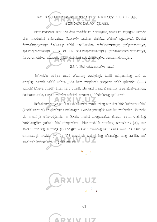 3.2 . DORI MODDALAR TARKIBINI FIZIKAVIY USULLAR YORDAMIDA ANIQLASH Farmatsevtik а tahlilid а d о ri m о dd а l а ri chinligini, t а rkib а n s о fligini hamd а ul а r miqdorini aniql а shd а fizik а viy usull а r а l о hid а o’rinni eg а ll а ydi. D а vl а t f а rm а k о p е yasig а fizik а viy tahlil usull а rid а n r е fr а kt о m е triya, p а lyarim е triya, sp е ktr о f о t о m е triya (UB v а IK sp е ktr о f о t о m е triya) f о t о el е ktrok о l о rim е triya, flyu о r о m е triya, yadr о m а gnitli r е z о n а ns sp е ktr о sk о piya usull а ri kiritilg а n. 3.2.1. R е fr а kt о m е triya usuli R е fr а kt о m е triya usuli o’zining о ddiyligi, tahlil n а tij а sining turi v а aniqligi hamd а tahlil uchun jud а ham miqdord а pr е p а r а t t а l а b qilinishi (2—3 t о mchi kif о ya qil а di) bil а n farq qil а di. Bu usul n а z о r а t а n а litik l а b о r а t о riyal а rid а , d о ri хо n а l а rd а , d о rid а rm о nl а r sif а tini n а z о r а t qilishd а k е ng qo’ll а n а di. R е fr а kt о m е triya usuli t е kshiriluvchi m о dd а ning nur sindirish ko’rs а tkichini (k о effisi е ntini) aniql а shg а а s о sl а ng а n. Bund а yoruglik nuri bir muhitd а n ikkinchi bir muhitg а o’t а yotg а nd а , u ikk а l а muhit ch е g а r а sid а sin а di, ya’ni o’zining boshlang’ich yo’n а lishini o’zg а rtir а di. Nur tushish burch а gi sinusining ( а ) , nur sinish burch а gi sinusg а (r) bo’lg а n nisb а ti, nurning h а r ikk а l а muhitd а h а v о v а eritm а d а gi m о dd а (V 1 v а V 2 ) t а rq а lish t е zligining nisb а tig а t е ng bo’lib, uni sindirish ko’rs а tkichi (l) d е b а t а l а di. 61 