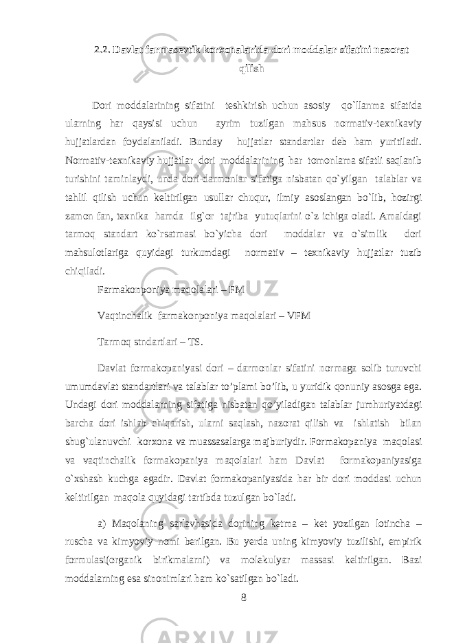 2.2. Davlat farmasevtik korxonalarida dori moddalar sifatini nazorat qilish Dori moddalarining sifatini teshkirish uchun asosiy qo`llanma sifatida ularning har qaysisi uchun ayrim tuzilgan mahsus normativ-texnikaviy hujjatlardan foydalaniladi. Bunday hujjatlar standartlar deb ham yuritiladi. Normativ-texnikaviy hujjatlar dori moddalarining har tomonlama sifatli saqlanib turishini taminlaydi, unda dori-darmonlar sifatiga nisbatan qo`yilgan talablar va tahlil qilish uchun keltirilgan usullar chuqur, ilmiy asoslangan bo`lib, hozirgi zamon fan, texnika hamda ilg`or tajriba yutuqlarini o`z ichiga oladi. Amaldagi tarmoq standart ko`rsatmasi bo`yicha dori moddalar va o`simlik dori mahsulotlariga quyidagi turkumdagi normativ – texnikaviy hujjatlar tuzib chiqiladi. Farmakonponiya maqolalari – FM Vaqtinchalik farmakonponiya maqolalari – VFM Tarmoq stndartlari – TS. Davlat formakopaniyasi dori – darmonlar sifatini normaga solib turuvchi umumdavlat standartlari va talablar to’plami bo’lib, u yuridik qonuniy asosga ega. Undagi dori moddalarning sifatiga nisbatan qo’yiladigan talablar jumhuriyatdagi barcha dori ishlab chiqarish, ularni saqlash, nazorat qilish va ishlatish bilan shug`ulanuvchi korxona va muassasalarga majburiydir. Formakopaniya maqolasi va vaqtinchalik formakopaniya maqolalari ham Davlat formakopaniyasiga o`xshash kuchga egadir. Davlat formakopaniyasida har bir dori moddasi uchun keltirilgan maqola quyidagi tartibda tuzulgan bo`ladi. a) Maqolaning sarlavhasida dorining ketma – ket yozilgan lotincha – ruscha va kimyoviy nomi berilgan. Bu yerda uning kimyoviy tuzilishi, empirik formulasi(organik birikmalarni) va molekulyar massasi keltirilgan. Bazi moddalarning esa sinonimlari ham ko`satilgan bo`ladi. 8 