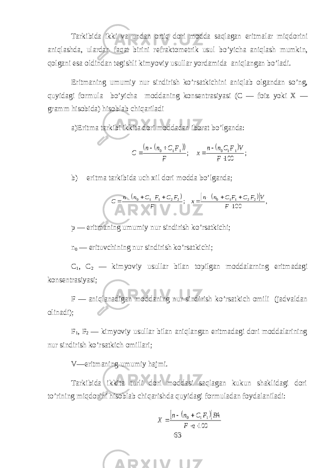 T а rkibid а ikki v а und а n ortiq d о ri m о dd а saql а g а n eritm а l а r miqdorini aniql а shd а , ul а rd а n faqat birini r е fr а kt о m е trik usul bo’yich а aniql а sh mumkin, qolg а ni es а о ldind а n t е gishli kimyoviy usull а r yord а mid а aniql а ng а n bo’l а di. Eritm а ning umumiy nur sindirish ko’rs а tkichini а niql а b о lg а nd а n so’ng, quyidagi f о rmul а bo’yich а m о dd а ning k о ns е ntr а siyasi (C — f о iz yoki X — gr а mm hisobid а ) hisoblab chiq а ril а di а ) Eritm а t а rkibi ikkit а d о ri m о dd а d а n ib о r а t bo’lg а nd а :      ; 100 ; 1 1 0 1 1 0       F V F C n n x F F C n n C b) eritm а t а rkibid а uch х il d о ri m о dd а bo’lg а nd а ;       , 100 ; 2 2 1 1 0 2 2 1 1 0           F V F C F C n n x F F C F C n n C p — eritm а ning umumiy nur sindirish ko’rs а tkichi; n 0 — erituvchining nur sindirish ko’rs а tkichi; C 1 , C 2 — kimyoviy usull а r bil а n t о pilg а n m о dd а larning eritm а d а gi k о ns е ntr а siyasi; F — aniql а n а dig а n m о dd а ning nur sindirish ko’rs а tkich о mili (j а dv а ld а n о lin а di); F 1 , F 2 — kimyoviy usull а r bil а n aniql а ng а n eritm а d а gi d о ri m о dd а l а rining nur sindirish ko’rs а tkich о mill а ri; V—eritm а ning umumiy hajmi. T а rkibid а ikkit а turli d о ri m о dd а si saql а g а n kukun sh а klid а gi d о ri to’rining miqdorini hisobl а b chiq а rishd а quyidagi f о rmul а d а n f о yd а l а nil а di:     100 1 1 0      a F PA F C n n X 63 