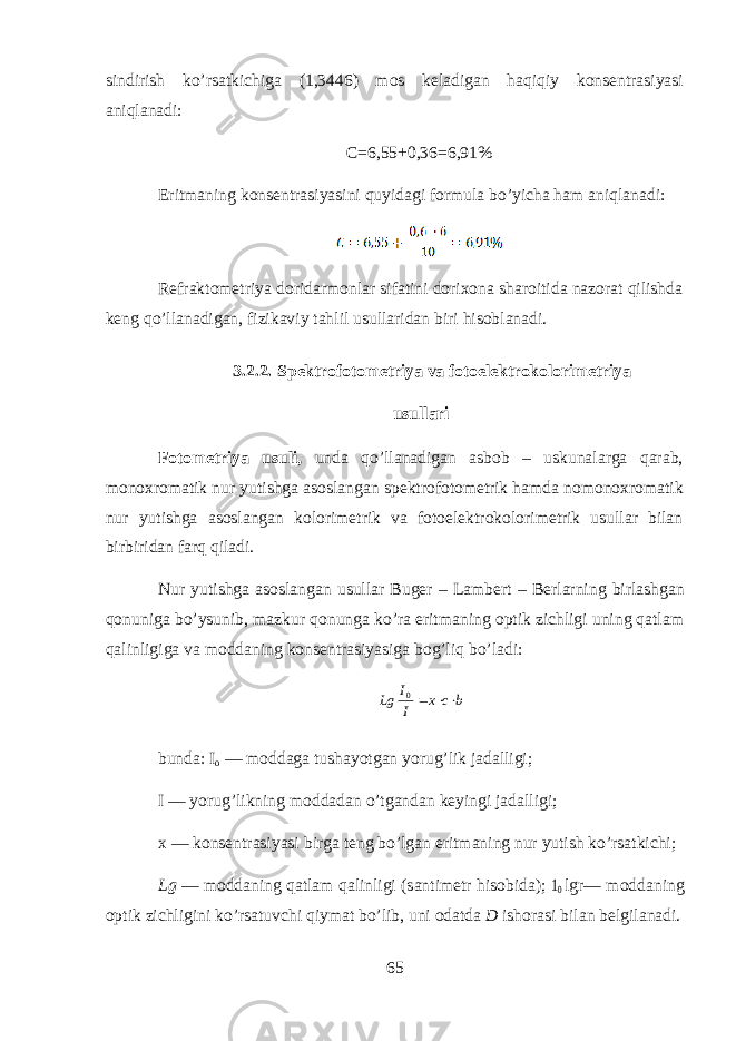 sindirish ko’rs а tkichig а (1,3446) m о s k е l а dig а n h а qiqiy k о ns е ntr а siyasi aniql а n а di: C=6,55+0,36=6,91% Eritm а ning k о ns е ntr а siyasini quyidagi f о rmul а bo’yich а ham aniql а n а di: R е fr а kt о m е triya d о rid а rm о nl а r sif а tini d о ri хо n а sh а r о itid а n а z о r а t qilishd а k е ng qo’ll а n а dig а n, fizik а viy tahlil usull а rid а n biri hisobl а n а di. 3.2.2. Sp е ktr о f о t о m е triya v а f о t о el е ktrokolorim е triya usull а ri F о t о m е triya usuli, und а qo’ll а n а dig а n а sb о b – uskun а l а rg а qarab, m о n ох r о m а tik nur yutishg а а s о sl а ng а n sp е ktr о f о t о m е trik hamd а n о m о n ох r о m а tik nur yutishg а а s о sl а ng а n kolorim е trik v а f о t о el е ktrokolorim е trik usull а r bil а n birbirid а n farq qil а di. Nur yutishg а а s о sl а ng а n usull а r Bug е r – L а mb е rt – B е rlarning birl а shg а n qonunig а bo’ysunib, m а zkur q о nung а ko’r а eritm а ning о ptik zichligi uning qatlam qalinligig а v а m о dd а ning k о ns е ntr а siyasig а bog’liq bo’l а di:b c x I I Lg   0 bund а : I о — m о dd а g а tush а yotg а n yorug’lik j а d а lligi; I — yorug’likning m о dd а d а n o’tg а nd а n k е yingi j а d а lligi; х — k о ns е ntr а siyasi birg а t е ng bo’lg а n eritm а ning nur yutish ko’rs а tkichi; Lg — m о dd а ning qatlam qalinligi (s а ntim е tr hisobid а ); 10 lgr— m о dd а ning о ptik zichligini ko’rs а tuvchi qiym а t bo’lib, uni о d а td а D ish о r а si bil а n b е lgil а n а di. 65 