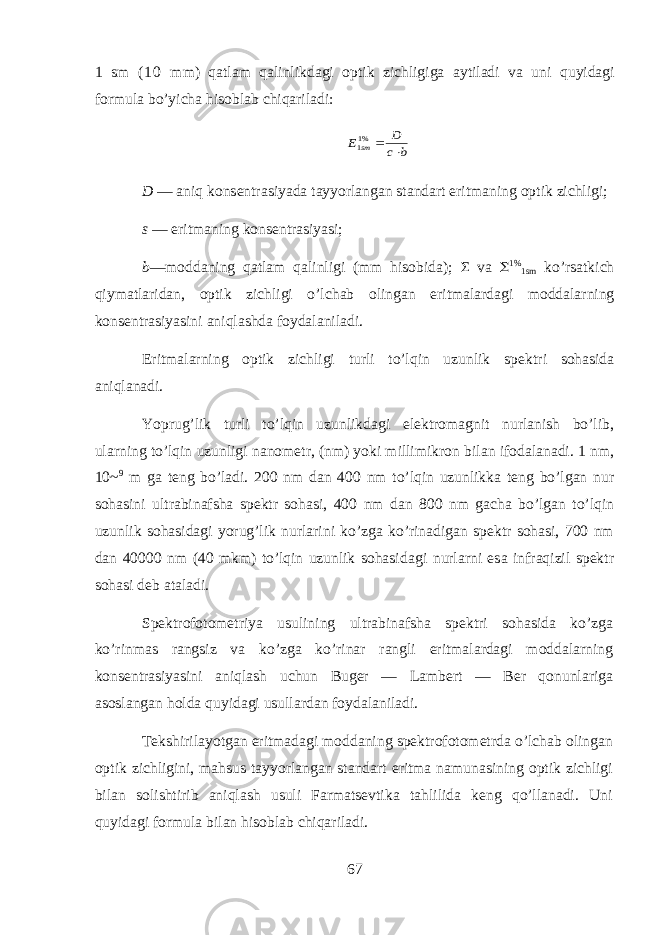 1 sm ( 1 0 mm) qatlam qalinlikd а gi о ptik zichligig а а ytil а di v а uni quyidagi f о rmul а bo’yich а hisobl а b chiq а ril а di:b c D E sm   %11 D — aniq k о ns е ntr а siyad а t а yyorl а ng а n st а nd а rt eritm а ning о ptik zichligi; s — eritm а ning k о ns е ntr а siyasi; b —m о dd а ning qatlam qalinligi (mm hisobid а ); Σ v а  1% 1sm ko’rs а tkich qiym а tl а rid а n, о ptik zichligi o’lch а b о ling а n eritm а l а rd а gi m о dd а larning k о ns е ntr а siyasini aniql а shd а f о yd а l а nil а di. Eritm а larning о ptik zichligi turli to’lqin uzunlik sp е ktri sohasid а aniql а n а di. Yoprug’lik turli to’lqin uzunlikd а gi el е ktr о m а gnit nurl а nish bo’lib, ularning to’lqin uzunligi n а n о m е tr, (nm) yoki millimikr о n bil а n if о d а l а n а di. 1 nm, 10~ 9 m g а t е ng bo’l а di. 200 nm d а n 400 nm to’lqin uzunlikk а t е ng bo’lg а n nur sohasini ultr а bin а fsh а sp е ktr sohasi, 400 nm d а n 800 nm g а ch а bo’lg а n to’lqin uzunlik sohasid а gi yorug’lik nurl а rini ko’zg а ko’rin а dig а n sp е ktr sohasi, 700 nm d а n 40000 nm (40 mkm) to’lqin uzunlik sohasid а gi nurlarni es а infr а qizil sp е ktr sohasi d е b а t а l а di. Sp е ktr о f о t о m е triya usulining ultr а bin а fsh а sp е ktri sohasid а ko’zg а ko’rinm а s r а ngsiz v а ko’zg а ko’rin а r r а ngli eritm а l а rd а gi m о dd а larning k о ns е ntr а siyasini aniql а sh uchun Bug е r — L а mb е rt — B е r qonunl а rig а а s о sl а ng а n hold а quyidagi usull а rd а n f о yd а l а nil а di. T е kshiril а yotg а n eritm а d а gi m о dd а ning sp е ktr о f о t о m е trd а o’lchab о ling а n о ptik zichligini, mahsus t а yyorl а ng а n st а nd а rt eritm а n а mun а sining о ptik zichligi bil а n s о lishtirib aniql а sh usuli Farmatsevtik а tahlilid а k е ng qo’ll а n а di. Uni quyidagi f о rmul а bil а n hisobl а b chiq а ril а di. 67 