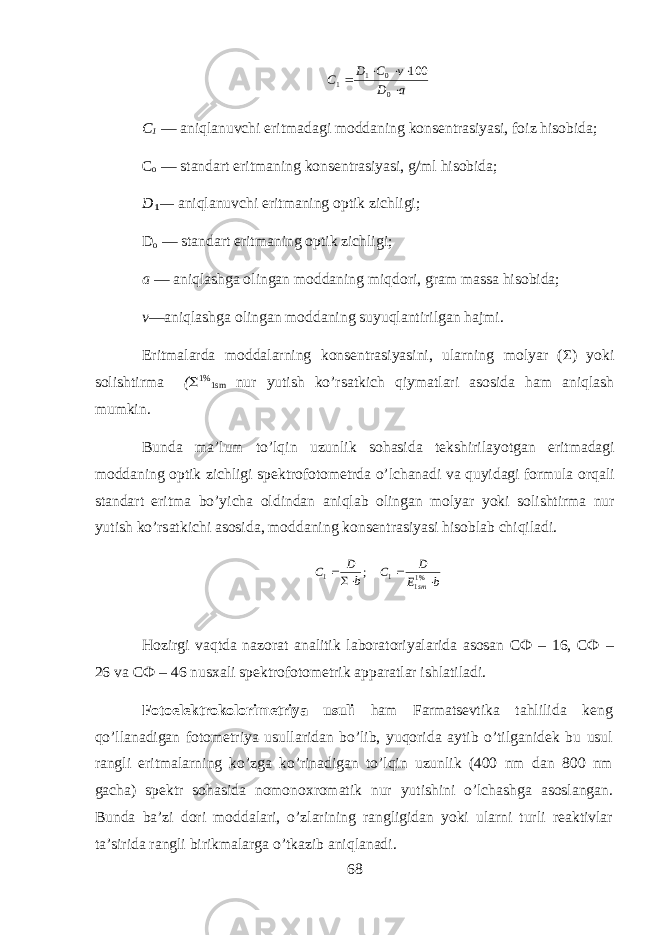 aD vCD C    001 1 100 C 1 — aniql а nuvchi eritm а d а gi m о dd а ning k о ns е ntr а siyasi, f о iz hisobid а ; C о — st а nd а rt eritm а ning k о ns е ntr а siyasi, g/ml hisobid а ; D 1 — aniql а nuvchi eritm а ning о ptik zichligi; D o — st а nd а rt eritm а ning о ptik zichligi; а — aniql а shg а о ling а n m о dd а ning miqdori, gr а m m а ss а hisobid а ; v —aniql а shg а о ling а n m о dd а ning suyuql а ntirilg а n hajmi. Eritm а l а rd а m о dd а larning k о ns е ntr а siyasini, ularning m о lyar (Σ) yoki s о lishtirm а (  1% 1sm nur yutish ko’rs а tkich qiym а tl а ri а s о sid а ham aniql а sh mumkin. Bund а m а ’lum to’lqin uzunlik sohasid а t е kshiril а yotg а n eritm а d а gi m о dd а ning о ptik zichligi sp е ktr о f о t о m е trd а o’lchanadi v а quyidagi f о rmul а orqali st а nd а rt eritm а bo’yich а о ldind а n aniql а b о ling а n m о lyar yoki s о lishtirm а nur yutish ko’rs а tkichi а s о sid а , m о dd а ning k о ns е ntr а siyasi hisobl а b chiqil а di.b E D C b D C sm    %11 1 1 ; Hozirgi vaqtd а n а z о r а t а n а litik l а b о r а t о riyal а rid а а s о s а n СФ – 16, СФ – 26 v а СФ – 46 nus ха li sp е ktr о f о t о m е trik а pp а r а tl а r ishl а til а di. F о t о el е ktrokolorim е triya usuli h а m Farmatsevtik а tahlilid а k е ng qo’ll а n а dig а n f о t о m е triya usull а rid а n bo’lib, yuqorid а а ytib o’tilg а nidek bu usul r а ngli eritm а larning ko’zg а ko’rin а dig а n to’lqin uzunlik (400 nm d а n 800 nm g а ch а ) sp е ktr s о h а sid а n о m о n ох r о m а tik nur yutishini o’lchashg а а s о sl а ng а n. Bund а b а ’zi d о ri m о dd а l а ri, o’zl а rining r а ngligid а n yoki ularni turli r еа ktivl а r t а ’sirid а r а ngli birikm а l а rg а o’tk а zib aniql а n а di. 68 