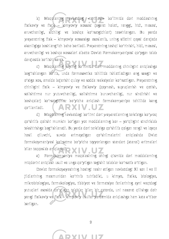 b) Maqolaning navbatdagi «tariflash» bo`limida dori moddasining fizikaviy va fizik – kimyoviy xossasi (agerat holati, ranggi, hidi, mazasi, eruvchanligi, zichligi va boshqa ko’rsatgichlari) tasvirlangan. Bu yerda preparatning fizk – kimyoviy xossasiga asoslanib, uning sifatini qaysi darajada ekanligiga boshlang’ich baho beriladi. Preparatning tashqi ko’rinishi, hidi, mazasi, eruvchanligi va boshqa xossalari albatta Davlat Formakompaniyasi qo’ygan talab darajasida bo’lishi kerak. c) Maqolaning keying bo’limida dori moddaning chinligini aniqlashga bag’ishlangan bo’lib, unda formasevtika tahlilida ishlatiladigan eng sezgir va o’ziga xos, amalda bajarishi qulay va sodda reaksiyalar ko’rsatilgan. Preparatning chinligini fizik – kimyoviy va fizikaviy (qaynash, suyuqlanish va qotish, solishtirma nur yutuvchanligi, solishtirma buruvchanligi, nur sindirishi va boshqalar) ko’rsatgichlar bo’yicha aniqlash formakompaniya tahlilida keng qo’llaniladi. d) Maqolaning navbatdagi bo’limi dori preparatlarning tarkibiga ko’proq qo’shilib qolishi mumkin bo’lgan yot moddalarning bor – yo’qligini sinchiklab tekshirishga bag’ishlanadi. Bu yerda dori tarkibiga qo’shilib qolgan rangli va loyqa hosil qiluvchi, suvda erimaydigan qo’shilmalarini aniqlashda Dvlat formakopmaniyasi ko’rsatma bo’yicha tayyorlangan standart (etanol) eritmalari bilan taqqoslab aniqlanadi. e) Formakompaniya maqolasining ohirgi qismida dori moddalarning miqdorini aniqlash usuli va unga qo’yilgan tegishli talablar ko’rsatib o’tilgan. Davlat formakopeyasining hozirgi nashr etilgan navbatdagi XI son I va II jildlarining mazmunidan ko’rinib tuiribdiki, u kimyo, fizika, biologiya, mikrobiologiya, farmakologiya, tibbiyot va farmatsiya fanlarining ayni vaqtdagi yutuqlari asosida qo’yilgan talablar bilan bir qatorda, uni nazorat qilishga doir yangi fizikaviy va fizik – kimyoviy usullar yordamida aniqlashga ham kata e’tibor berilgan. 9 