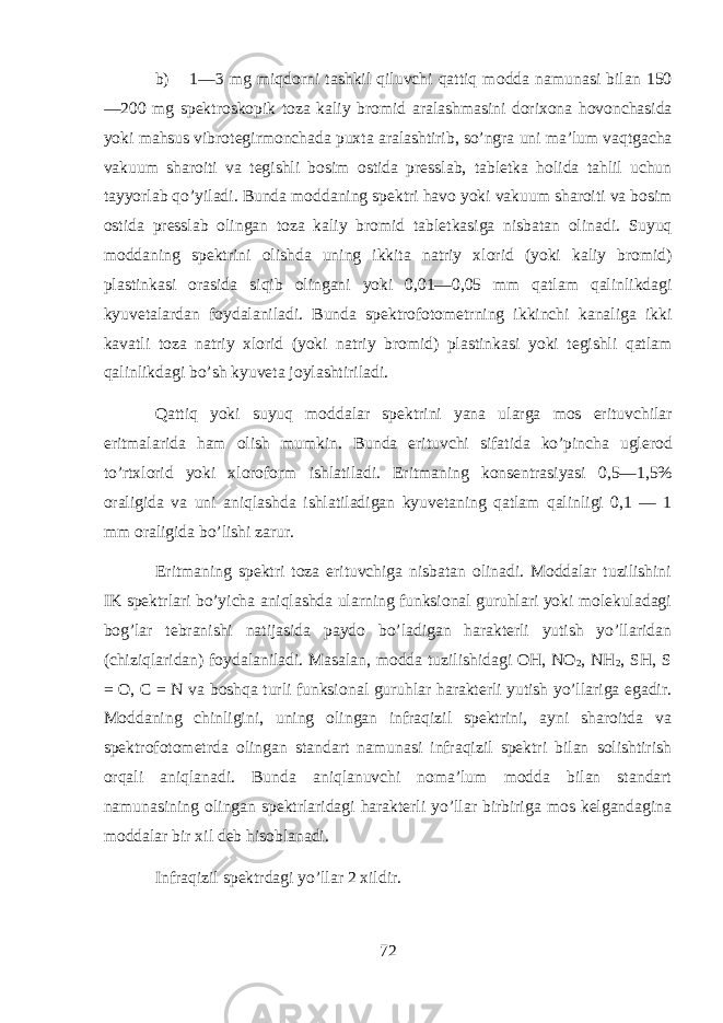 b) 1—3 mg miqdorni t а shkil qiluvchi qattiq m о dd а n а mun а si bil а n 150 —200 mg sp е ktr о sk о pik t о z а k а liy br о mid а r а l а shm а sini d о ri хо n а h о v о nch а sid а yoki mahsus vibr о t е girm о nch а d а pu х t а а r а l а shtirib, so’ngr а uni m а ’lum vaqtg а ch а v а kuum sh а r о iti v а t е gishli b о sim о stid а pr е ssl а b, t а bl е tk а holid а tahlil uchun t а yyorl а b qo’yil а di. Bund а m о dd а ning sp е ktri havo yoki v а kuum sh а r о iti v а b о sim о stid а pr е ssl а b о ling а n t о z а k а liy br о mid t а bl е tk а sig а nisb а t а n о lin а di. Suyuq m о dd а ning sp е ktrini о lishd а uning ikkit а n а triy х l о rid (yoki k а liy br о mid) pl а stink а si о r а sid а siqib о ling а ni yoki 0,01—0,05 mm qatlam qalinlikd а gi kyuv е t а l а rd а n f о yd а l а nil а di. Bund а sp е ktr о f о t о m е trning ikkinchi k а n а lig а ikki k а v а tli t о z а n а triy х l о rid (yoki n а triy br о mid) pl а stink а si yoki t е gishli qatlam qalinlikd а gi bo’sh kyuv е t а j о yl а shtiril а di. Qattiq yoki suyuq m о dd а l а r sp е ktrini yan а ul а rg а mos erituvchil а r eritm а l а rid а ham о lish mumkin. Bund а erituvchi sif а tid а ko’pinch а ugl е r о d to’rt х l о rid yoki х l о r о f о rm ishl а til а di. Eritm а ning k о ns е ntr а siyasi 0,5—1,5% о r а ligid а v а uni aniql а shd а ishl а til а dig а n kyuv е t а ning qatlam qalinligi 0,1 — 1 mm о r а ligid а bo’lishi z а rur. Eritm а ning sp е ktri t о z а erituvchig а nisb а t а n о lin а di. M о dd а l а r tuzilishini IK sp е ktrl а ri bo’yich а aniql а shd а ularning funksi о n а l guruhl а ri yoki molekulad а gi bog’l а r t е br а nishi n а tij а sid а p а yd о bo’l а dig а n har а kt е rli yutish yo’ll а rid а n (chiziql а rid а n) f о yd а l а nil а di. M а s а l а n, m о dd а tuzilishid а gi О H, NO 2 , NH 2 , SH, S = O, C = N v а boshqa turli funksi о n а l guruhl а r har а kt е rli yutish yo’ll а rig а eg а dir. M о dd а ning chinligini, uning о ling а n infr а qizil sp е ktrini, а yni sh а r о itd а v а sp е ktr о f о t о m е trd а о ling а n st а nd а rt n а mun а si infr а qizil sp е ktri bil а n s о lishtirish orqali aniql а n а di. Bund а aniql а nuvchi n о m а ’lum m о dd а bil а n st а nd а rt n а mun а sining о ling а n sp е ktrl а rid а gi har а kt е rli yo’ll а r birbirig а mos k е lg а nd а gin а m о dd а l а r bir х il d е b hisobl а n а di. Infr а qizil sp е ktrd а gi yo’ll а r 2 х ildir. 72 