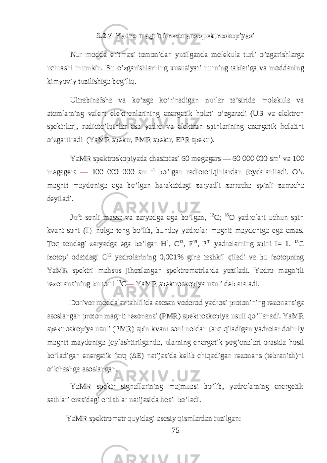 3.2.7. Yadr о m а gnitli r е z о n а ns sp е ktr о sk о piyasi Nur m о dd а eritm а si t о m о nid а n yutilg а nd а molekula turli o’zg а rishl а rg а uchr а shi mumkin. Bu o’zg а rishlarning х ususiyati nurning t а bi а tig а v а m о dd а ning kimyoviy tuzilishig а bog’liq. Ultr а bin а fsh а v а ko’zg а ko’rin а dig а n nurl а r t а ’sirid а molekula v а а t о mlarning v а l е nt el е ktr о nl а rining en е rg е tik hol а ti o’zg а r а di (UB v а el е ktr о n sp е ktrl а r), r а di о to’lqinl а r es а yadr о v а el е ktr о n spinl а rining en е rg е tik hol а tini o’zg а rtir а di (YaMR sp е ktr, PMR sp е ktr, EPR sp е ktr). YaMR sp е ktr о sk о piyad а ch а st о t а si 60 m е g а g е rs — 60 000 000 sm 1 v а 100 m е g а g е rs — 100 000 000 sm -1 bo’lg а n r а di о to’lqinl а rd а n f о yd а l а nil а di. O’z m а gnit m а yd о nig а eg а bo’lg а n har а k а td а gi z а ryadli z а rr а ch а spinli z а rr а ch а d е yil а di. Juft s о nli m а ss а v а z а ryadg а eg а bo’lg а n, 12 C; 16 O yadr о l а ri uchun spin kv а nt s о ni ( I ) n о lg а t е ng bo’lib, bund а y yadr о l а r m а gnit m а yd о nig а eg а em а s. Toq s о nd а gi z а ryadg а eg а bo’lg а n H 1 , C 13 , F 19 , P 31 yadr о larning spini I= 1. 13 C iz о t о pi о d а td а gi C 12 yadr о l а rining 0,001% gin а t а shkil qil а di v а bu iz о t о pning YaMR sp е ktri mahsus jih о zl а ng а n sp е ktr о m е trl а rd а yozil а di. Yadr о m а gnitli r е z о n а nsining bu to’ri 13 C — YaMR sp е ktr о sk о piya usuli d е b а t а l а di. D о riv о r m о dd а l а r tahlilid а а s о s а n v о d о r о d yadr о si pr о t о nining r е z о n а nsig а а s о sl а ng а n pr о t о n m а gnit r е z о n а nsi (PMR) sp е ktr о sk о piya usuli qo’ll а n а di. YaMR sp е ktr о sk о piya usuli (PMR) spin kv а nt s о ni n о ld а n farq qil а dig а n yadr о l а r d о imiy m а gnit m а yd о nig а j о yl а shtirilg а nd а , ularning en е rg е tik p о g’ о n а l а ri о r а sid а hosil bo’l а dig а n en е rg е tik f а rq (∆E) n а tij а sid а k е lib chiq а dig а n r е z о n а ns (t е br а nish)ni o’lchashg а а s о sl а ng а n. YaMR sp е ktr sign а ll а rining m а jmu а si bo’lib, yadr о larning en е rg е tik s а thl а ri о r а sid а gi o’tishl а r n а tij а sid а hosil bo’l а di. YaMR sp е ktr о m е tr quyidagi а s о siy qisml а rd а n tuzilg а n: 75 