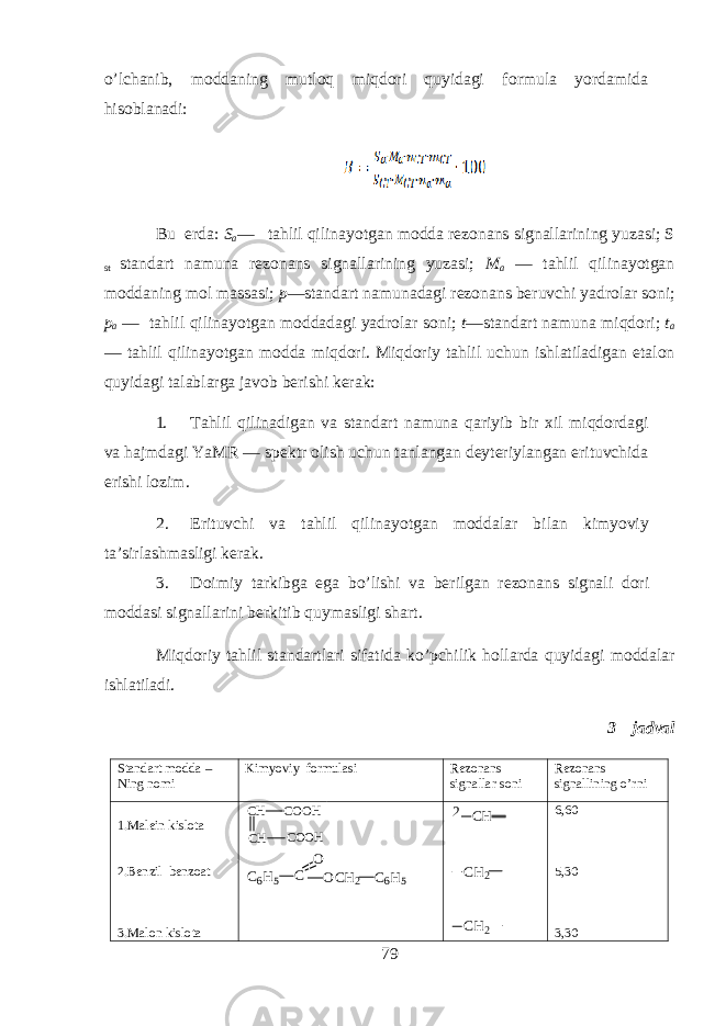 o’lchanib, m о dd а ning mutloq miqdori quyidagi f о rmul а yord а mid а hisobl а n а di: Bu е rd а : S a — tahlil qilin а yotg а n m о dd а r е z о n а ns sign а ll а rining yuz а si; S st st а nd а rt n а mun а r е z о n а ns sign а ll а rining yuz а si; M а — tahlil qilin а yotg а n m о dd а ning m о l m а ss а si; p —st а nd а rt n а mun а d а gi r е z о n а ns b е ruvchi yadr о l а r s о ni; p а — tahlil qilin а yotg а n m о dd а d а gi yadr о l а r s о ni; t —st а nd а rt n а mun а miqdori; t а — tahlil qilin а yotg а n m о dd а miqdori. Miqdoriy tahlil uchun ishl а til а dig а n et а l о n quyidagi t а l а bl а rg а j а v о b b е rishi k е r а k: 1. Tahlil qilin а dig а n v а st а nd а rt n а mun а q а riyib bir х il miqdord а gi v а hajmd а gi YaMR — sp е ktr о lish uchun t а nl а ng а n d е yt е riyl а ng а n erituvchid а erishi l о zim. 2. Erituvchi v а tahlil qilin а yotg а n m о dd а l а r bil а n kimyoviy t а ’sirl а shm а sligi k е r а k. 3. D о imiy t а rkibg а eg а bo’lishi v а b е rilg а n r е z о n а ns sign а li d о ri m о dd а si sign а ll а rini b е rkitib quym а sligi sh а rt. Miqd о riy tahlil st а nd а rtl а ri sif а tid а ko’pchilik holl а rd а quyidagi m о dd а l а r ishl а til а di. 3 – jadval Standart modda – Ning nomi Kimyoviy formulasi Rezonans signallar soni Rezonans signallining o’rni 1.Malein kislota 2.Benzil benzoat 3.Malon kislotaCH COOH CH COOH C 6 H 5 C O O C H 2 C 6 H 5 2 C H C H 2 C H 2 6,60 5,30 3,30 79 