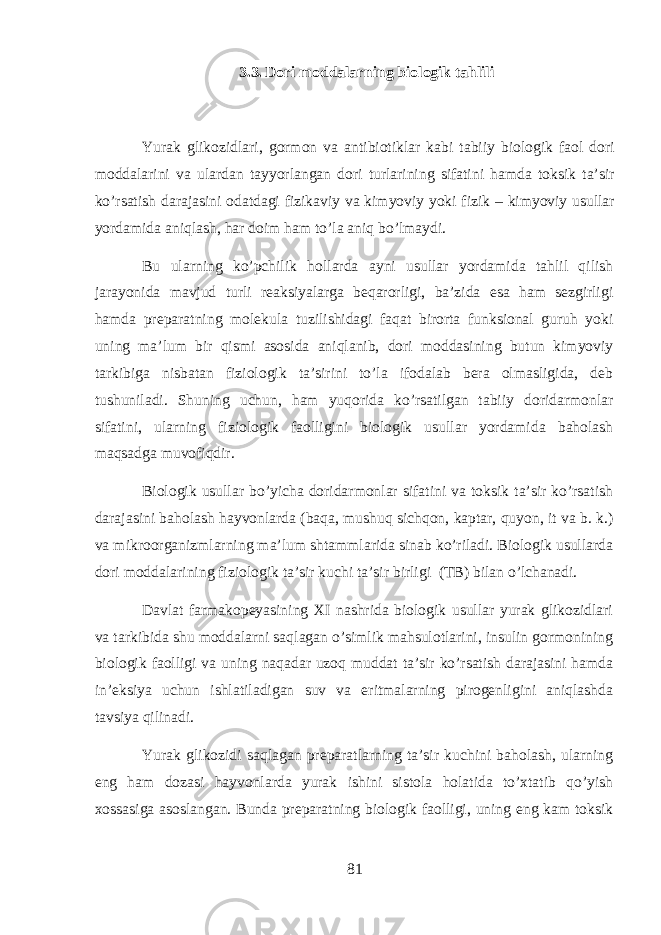 3.3. Dori moddalarning biologik tahlili Yurak glik о zidl а ri , g о rm о n v а а ntibi о tikl а r k а bi t а biiy bi о l о gik f ао l d о ri m о dd а l а rini v а ul а rd а n t а yyorl а ng а n d о ri turl а rining sif а tini hamd а toksik t а’ sir ko ’ rs а tish d а r а j а sini о d а td а gi fizik а viy v а kimyoviy yoki fizik – kimyoviy usull а r yord а mid а aniql а sh , har d о im ham to ’ la aniq bo ’ lm а ydi . Bu ularning ko ’ pchilik holl а rd а а yni usull а r yord а mid а tahlil qilish j а r а yonid а m а vjud turli r еа ksiyal а rg а beqarorligi , b а’ zid а es а ham s е zgirligi hamd а pr е p а r а tning molekula tuzilishid а gi faqat bir о rt а funksi о n а l guruh yoki uning m а’ lum bir qismi а s о sid а aniql а nib , d о ri m о dd а sining butun kimyoviy t а rkibig а nisb а t а n fizi о l о gik t а’ sirini to ’ la if о d а l а b b е r а о lm а sligid а, d е b tushunil а di . Shuning uchun , ham yuqorid а ko ’ rs а tilg а n t а biiy d о rid а rm о nl а r sif а tini , ularning fizi о l о gik f ао lligini bi о l о gik usull а r yord а mid а b а hol а sh maqs а dg а muv о fiqdir . Bi о l о gik usull а r bo ’ yich а d о rid а rm о nl а r sif а tini v а toksik t а’ sir ko ’ rs а tish d а r а j а sini b а hol а sh h а yv о nl а rd а ( b а q а, mushuq sichq о n , k а pt а r , quyon , it v а b . k .) v а mikr оо rg а nizmlarning m а’ lum sht а mml а rid а sin а b ko ’ ril а di . Bi о l о gik usull а rd а d о ri m о dd а l а rining fizi о l о gik t а’ sir kuchi t а’ sir birligi ( TB ) bil а n o ’ lchanadi . D а vl а t f а rm а k о p е yasining XI n а shrid а bi о l о gik usull а r yurak glik о zidl а ri v а t а rkibid а shu m о dd а larni saql а g а n o ’ simlik mahsul о tl а rini , insulin g о rm о nining bi о l о gik f ао lligi v а uning naq а d а r uzoq mudd а t t а’ sir ko ’ rs а tish d а r а j а sini hamd а in ’е ksiya uchun ishl а til а dig а n suv v а eritm а larning pir о g е nligini aniql а shd а t а vsiya qilin а di . Yurak glik о zidi saql а g а n pr е p а r а tlarning t а’ sir kuchini b а hol а sh , ularning eng ham d о z а si h а yv о nl а rd а yurak ishini sist о l а hol а tid а to ’ xt а tib qo ’ yish хо ss а sig а а s о sl а ng а n . Bund а pr е p а r а tning bi о l о gik f ао lligi , uning eng kam toksik 81 