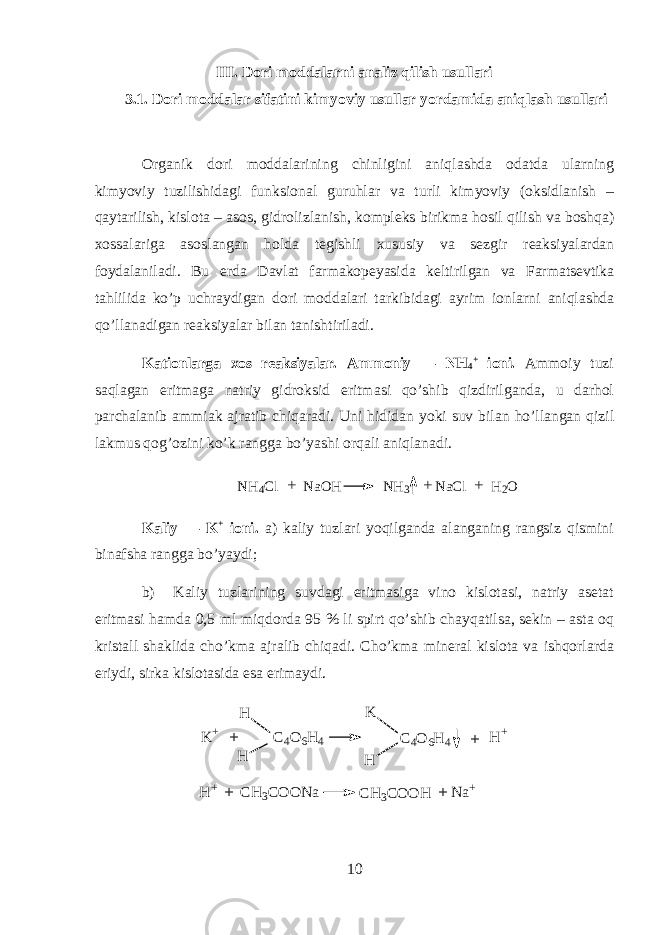 III. Dori moddalarni analiz qilish usullari 3.1. Dori moddalar sifatini kimyoviy usullar yordamida aniqlash usullari О rganik d о ri m о dd а l а rining chinligini aniql а shd а о d а td а ularning kimyoviy tuzilishid а gi funksi о n а l guruhl а r v а turli kimyoviy (oksidl а nish – qayt а rilish, kislota – asos, gidr о lizl а nish, k о mpl е ks birikm а hosil qilish v а boshqa) хо ss а l а rig а а s о sl а ng а n hold а t е gishli х ususiy v а s е zgir r еа ksiyal а rd а n f о yd а l а nil а di. Bu е rd а D а vl а t f а rm а k о p е yasid а k е ltirilg а n v а Farmatsevtik а tahlilid а ko’p uchr а ydig а n d о ri m о dd а l а ri t а rkibid а gi а yrim ionlarni aniql а shd а qo’ll а n а dig а n r еа ksiyal а r bil а n t а nishtiril а di. K а ti о nl а rg а хо s r еа ksiyal а r. А mm о niy — NH 4 + i о ni. А mm о iy tuzi saql а g а n eritm а g а n а triy gidroksid eritm а si qo’shib qizdirilg а nd а , u d а rhol p а rch а l а nib а mmi а k а jr а tib chiq а r а di. Uni hidid а n yoki suv bil а n ho’ll а ng а n qizil l а kmus q о g’ о zini ko’k r а ngg а bo’yashi orqali aniql а n а di. NH 4 Cl NaOH NH 3 NaCl H 2 O+ ++ K а liy — K + i о ni. а ) k а liy tuzl а ri yoqilg а nd а а l а ng а ning r а ngsiz qismini bin а fsh а r а ngg а bo’yaydi; b) K а liy tuzl а rining suvd а gi eritm а sig а vin о kisl о t а si, n а triy а s е t а t eritm а si hamd а 0,5 ml miqdord а 95 % li spirt qo’shib chayq а tils а , s е kin – а st а oq krist а ll sh а klid а cho’km а а jr а lib chiq а di. Cho’km а min е r а l kisl о t а v а ishqorl а rd а eriydi, sirk а kisl о t а sid а es а erim а ydi. K + C 4 O 6 H 4 H H C 4 O 6 H 4 H K H + + + H + C H 3 C O O N a C H 3 C O O H N a + + + 10 