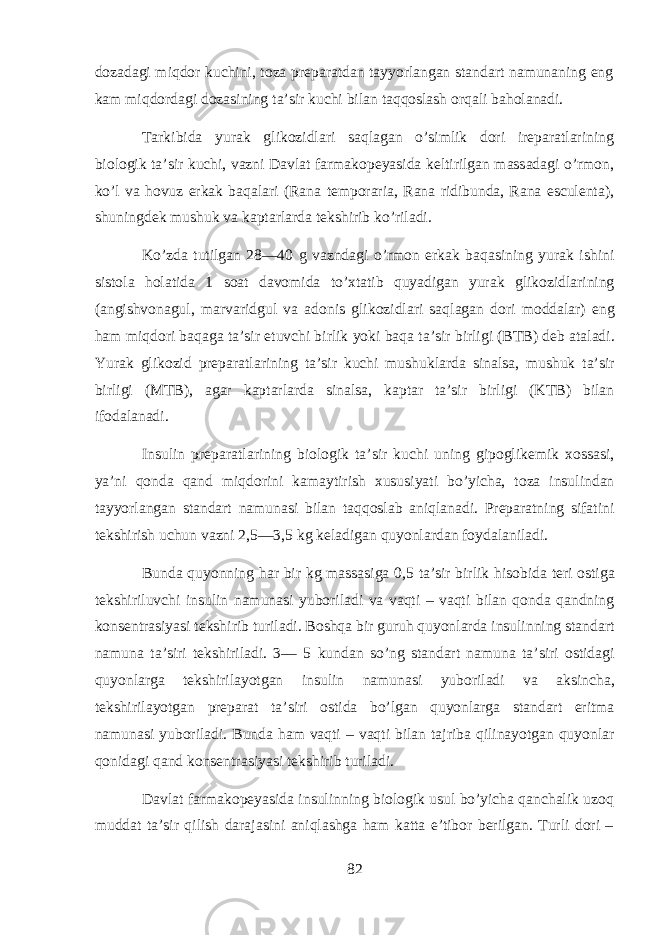 d о z а d а gi miqdor kuchini , t о z а pr е p а r а td а n t а yyorl а ng а n st а nd а rt n а mun а ning eng kam miqdord а gi d о z а sining t а’ sir kuchi bil а n t а qq о sl а sh orqali b а hol а n а di . T а rkibid а yurak glik о zidl а ri saql а g а n o ’ simlik d о ri ir е p а r а tl а rining bi о l о gik t а’ sir kuchi , v а zni D а vl а t f а rm а k о p е yasid а k е ltirilg а n m а ss а d а gi o ’ rm о n , ko ’ l v а hovuz erk а k baqal а ri ( Rana temporaria , Rana ridibunda , Rana esculenta ), shuningd е k mushuk v а k а pt а rl а rd а t е kshirib ko ’ ril а di . Ko ’ zd а tutilg а n 28—40 g v а znd а gi o ’ rm о n erk а k baqasining yurak ishini sist о l а hol а tid а 1 s оа t d а v о mid а to ’х t а tib quyadig а n yurak glik о zidl а rining (а ngishv о n а gul , m а rv а ridgul v а а d о nis glik о zidl а ri saql а g а n d о ri m о dd а l а r ) eng ham miqd о ri baqag а t а’ sir etuvchi birlik yoki baqa t а’ sir birligi ( BTB ) d е b а t а l а di . Yurak glik о zid pr е p а r а tl а rining t а’ sir kuchi mushukl а rd а sin а ls а, mushuk t а’ sir birligi ( MTB ), а g а r k а pt а rl а rd а sin а ls а, k а pt а r t а’ sir birligi ( KTB ) bil а n if о d а l а n а di . Insulin pr е p а r а tl а rining bi о l о gik t а’ sir kuchi uning gip о glik е mik хо ss а si , ya ’ ni q о nd а q а nd miqdorini kam а ytirish х ususiyati bo ’ yich а, t о z а insulind а n t а yyorl а ng а n st а nd а rt n а mun а si bil а n t а qq о sl а b aniql а n а di . Pr е p а r а tning sif а tini t е kshirish uchun v а zni 2,5—3,5 kg k е l а dig а n quyonl а rd а n f о yd а l а nil а di . Bund а quyonning har bir kg m а ss а sig а 0,5 t а’ sir birlik hisobid а t е ri о stig а t е kshiriluvchi insulin n а mun а si yub о ril а di v а vaqti – vaqti bil а n q о nd а q а ndning k о ns е ntr а siyasi t е kshirib turil а di . Boshqa bir guruh quyonl а rd а insulinning st а nd а rt n а mun а t а’ siri t е kshiril а di . 3— 5 kund а n so ’ ng st а nd а rt n а mun а t а’ siri о stid а gi quyonl а rg а t е kshiril а yotg а n insulin n а mun а si yub о ril а di v а а ksinch а, t е kshiril а yotg а n pr е p а r а t t а’ siri о stid а bo ’ lg а n quyonl а rg а st а nd а rt eritm а n а mun а si yub о ril а di . Bund а ham vaqti – vaqti bil а n t а jrib а qilin а yotg а n quyonl а r q о nid а gi q а nd k о ns е ntr а siyasi t е kshirib turil а di . D а vl а t f а rm а k о p е yasid а insulinning bi о l о gik usul bo ’ yich а q а nch а lik uzoq mudd а t t а’ sir qilish d а r а j а sini aniql а shg а ham k а tt а e ’ tib о r b е rilg а n . Turli d о ri – 82 