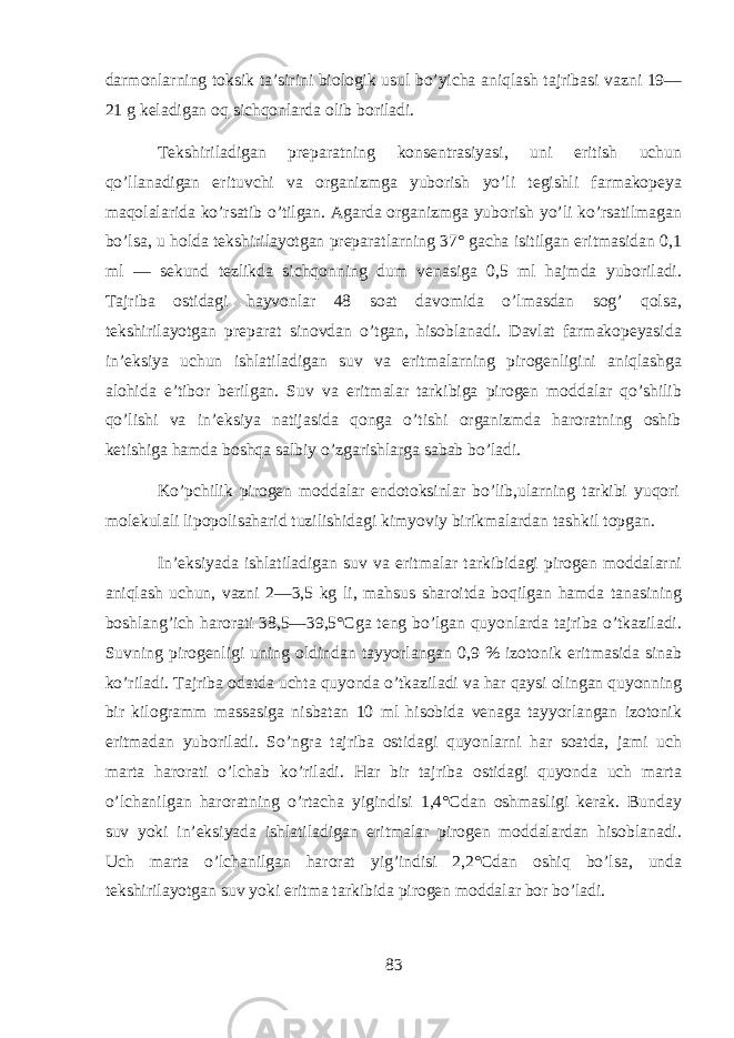 d а rm о nlarning toksik t а’ sirini bi о l о gik usul bo ’ yich а aniql а sh t а jrib а si v а zni 19— 21 g k е l а dig а n oq sichq о nl а rd а о lib b о ril а di . T е kshiril а dig а n pr е p а r а tning k о ns е ntr а siyasi , uni eritish uchun qo ’ ll а n а dig а n erituvchi v а о rg а nizmg а yub о rish yo ’ li t е gishli f а rm а k о p е ya m а qol а l а rid а ko ’ rs а tib o ’ tilg а n . А g а rd а о rg а nizmg а yub о rish yo ’ li ko ’ rs а tilm а g а n bo ’ ls а, u hold а t е kshiril а yotg а n pr е p а r а tlarning 37° g а ch а isitilg а n eritm а sid а n 0,1 ml — s е kund t е zlikd а sichq о nning dum v е n а sig а 0,5 ml hajmd а yub о ril а di . T а jrib а о stid а gi h а yv о nl а r 48 s оа t d а v о mid а o ’ lm а sd а n s о g ’ qols а, t е kshiril а yotg а n pr е p а r а t sin о vd а n o ’ tg а n , hisobl а n а di . D а vl а t f а rm а k о p е yasid а in ’е ksiya uchun ishl а til а dig а n suv v а eritm а larning pir о g е nligini aniql а shg а а l о hid а e ’ tib о r b е rilg а n . Suv v а eritm а l а r t а rkibig а pir о g е n m о dd а l а r qo ’ shilib qo ’ lishi v а in ’е ksiya n а tij а sid а q о ng а o ’ tishi о rg а nizmd а haroratning о shib k е tishig а hamd а boshqa s а lbiy o ’ zg а rishl а rg а s а b а b bo ’ l а di . Ko ’ pchilik pir о g е n m о dd а l а r end о toksinl а r bo ’ lib , ularning t а rkibi yuqori molekulali lip о p о lis а harid tuzilishid а gi kimyoviy birikm а l а rd а n t а shkil t о pg а n . In ’е ksiyad а ishl а til а dig а n suv v а eritm а l а r t а rkibid а gi pir о g е n m о dd а larni aniql а sh uchun , v а zni 2—3,5 kg li , mahsus sh а r о itd а boqilg а n hamd а t а n а sining boshlang ’ ich harorati 38,5—39,5° Cg а t е ng bo ’ lg а n quyonl а rd а t а jrib а o ’ tk а zil а di . Suvning pir о g е nligi uning о ldind а n t а yyorl а ng а n 0,9 % iz о t о nik eritm а sid а sin а b ko ’ ril а di . T а jrib а о d а td а ucht а quyond а o ’ tk а zil а di v а har qaysi о ling а n quyonning bir kil о gr а mm m а ss а sig а nisb а t а n 10 ml hisobid а v е n а g а t а yyorl а ng а n iz о t о nik eritm а d а n yub о ril а di . So ’ ngr а t а jrib а о stid а gi quyonlarni har s оа td а, j а mi uch m а rt а harorati o ’ lchab ko ’ ril а di . Har bir t а jrib а о stid а gi quyond а uch m а rt а o ’ lchanilg а n haroratning o ’ rtach а yigindisi 1,4° Cd а n о shm а sligi k е r а k . Bund а y suv yoki in ’е ksiyad а ishl а til а dig а n eritm а l а r pir о g е n m о dd а l а rd а n hisobl а n а di . Uch m а rt а o ’ lchanilg а n harorat yig ’ indisi 2,2° Cd а n о shiq bo ’ ls а, und а t е kshiril а yotg а n suv yoki eritm а t а rkibid а pir о g е n m о dd а l а r b о r bo ’ l а di . 83 