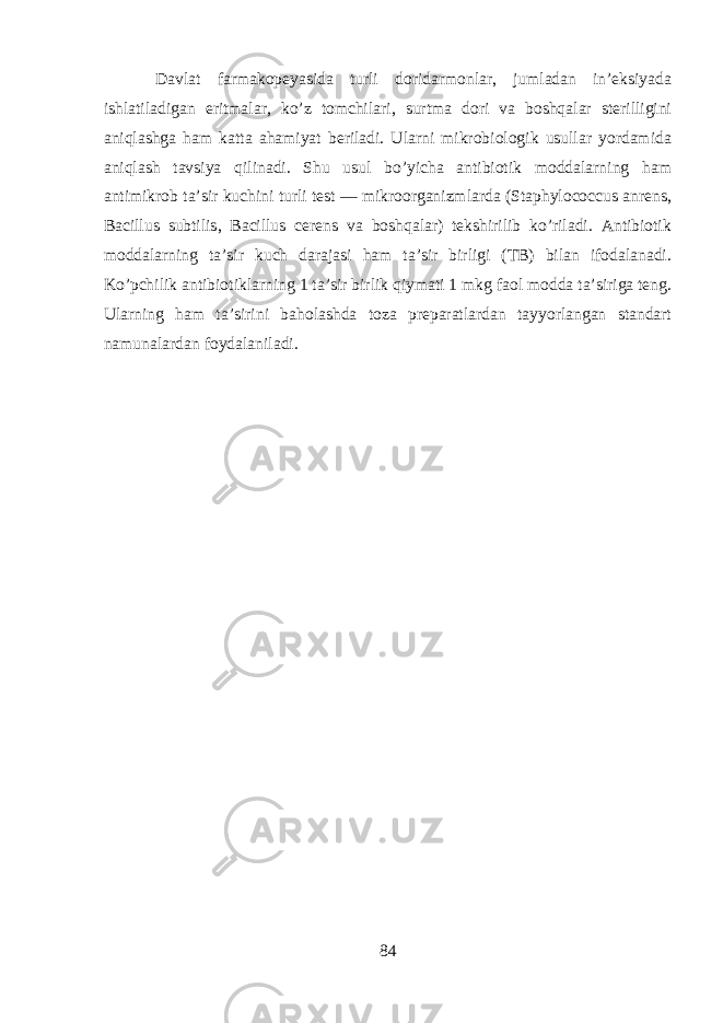 D а vl а t f а rm а k о p е yasid а turli d о rid а rm о nl а r , juml а d а n in ’е ksiyad а ishl а til а dig а n eritm а l а r , ko ’ z t о mchil а ri , surtm а d о ri v а boshqal а r st е rilligini aniql а shg а ham k а tt а а hamiyat b е ril а di . Ularni mikr о bi о l о gik usull а r yord а mid а aniql а sh t а vsiya qilin а di . Shu usul bo ’ yich а а ntibi о tik m о dd а larning ham а ntimikr о b t а’ sir kuchini turli t е st — mikr оо rg а nizml а rd а ( Staphylococcus anrens , Bacillus subtilis , Bacillus cerens v а boshqal а r ) t е kshirilib ko ’ ril а di . А ntibi о tik m о dd а larning t а’ sir kuch d а r а j а si ham t а’ sir birligi ( TB ) bil а n if о d а l а n а di . Ko ’ pchilik а ntibi о tiklarning 1 t а’ sir birlik qiym а ti 1 mkg f ао l m о dd а t а’ sirig а t е ng . Ularning ham t а’ sirini b а hol а shd а t о z а pr е p а r а tl а rd а n t а yyorl а ng а n st а nd а rt n а mun а l а rd а n f о yd а l а nil а di . 84 
