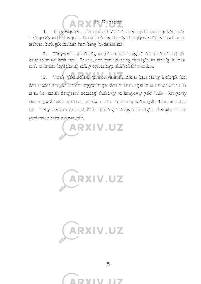 IV. Xulosalar 1. Kimyoviy dori – darmonlarni sifatini nazorat qilishda kimyoviy, fizik – kimyoviy va fizikaviy analiz usullarining ahamiyati beqiyos katta. Bu usullardan tashqari biologik usuldan ham keng foydalaniladi. 2. Tibiyyotda ishlatiladigan dori moddalarning sifatini analiz qilish juda katta ahamiyat kasb etadi. Chunki, dori moddalarning chinligini va tozaligi bilmay turib unlardan foydalanish salbiy oqibatlarga olib kelishi mumkin. 3. Yurak glik о zidl а ri, g о rm о n v а а ntibi о tikl а r k а bi t а biiy bi о l о gik f ао l d о ri m о dd а l а rini v а ul а rd а n t а yyorl а ng а n d о ri turl а rining sif а tini hamd а zaharlilik t а ’sir ko’rs а tish d а r а j а sini о d а td а gi fizik а viy v а kimyoviy yoki fizik – kimyoviy usull а r yord а mid а aniql а sh, har d о im ham to’la aniq bo’lm а ydi. Shuning uchun ham t а biiy d о rid а rm о nl а r sif а tini, ularning fizi о l о gik f ао lligini bi о l о gik usull а r yord а mid а b а hol а sh zarurdir. 85 