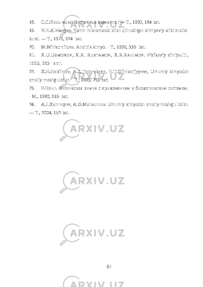 18. С.С .Касымова. Биогенные элементы. — Т., 1990, 184- bet . 19. V.N.Alekseyev. Yarim mikrometod bilan qilinadigan ximiyaviy sifat analizi kursi. — Т ., 1976, 624- bet. 20. M.Mirkomilova. Analitik kimyo. - Т ., 1996, 336- bet. 21. X.U.U SMONOV , X.R. R USTAMOV , X.R.R AHIMOV . Fizikaviy ximiya. Т ., 1963, 623- BET . 22. X.H.Hakimov, A.Z.Tatarskaya, N.T.Olimxo&#39;jayeva, Umumiy kimyodan amaliy mashg&#39;ulotlar. - Т ., 1993, 263- bet. 23. Р.Чанг. Физическая химия с приложением к биологическим системам. - М., 1980, 633- bet . 24. A.J.Xamroyev, A.G.Mahsumov. Umumiy kimyodan amaliy mashg&#39;u lotlar. — Т ., 2004, 152- bet. 87 