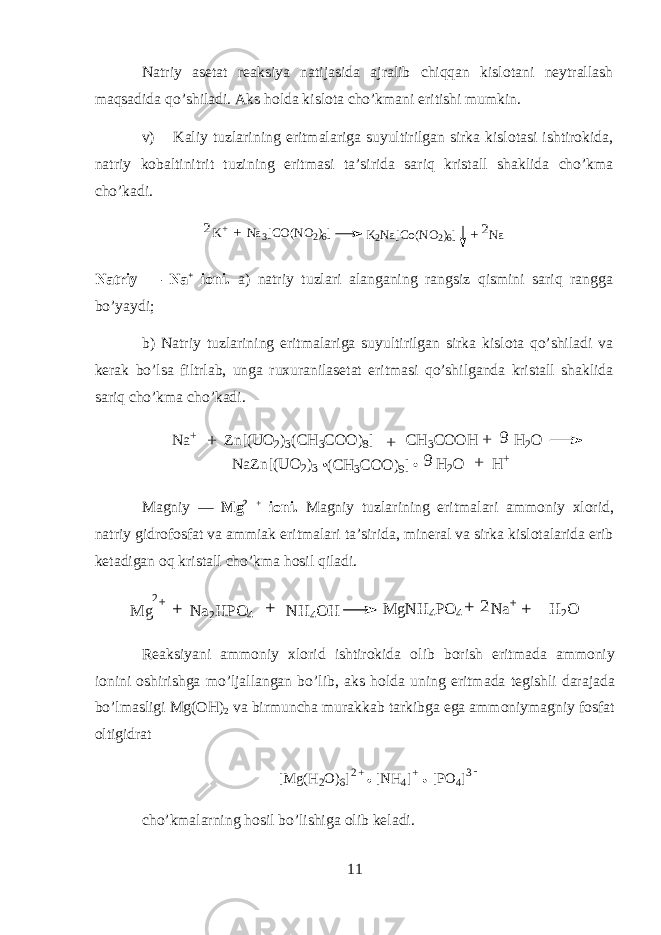 N а triy а s е t а t r еа ksiya n а tij а sid а а jr а lib chiqqan kisl о t а ni n е ytr а ll а sh maqs а did а qo’shil а di. А ks hold а kisl о t а cho’km а ni eritishi mumkin. v) K а liy tuzl а rining eritm а l а rig а suyultirilg а n sirk а kisl о t а si ishtirokid а , n а triy k о b а ltinitrit tuzining eritm а si t а ’sirid а sariq krist а ll sh а klid а cho’km а cho’k а di.K+ Na3[CO(NO2)6] K2Na[Co(NO2)6] Na + + 2 2 N а triy — Na + i о ni. а ) n а triy tuzl а ri а l а ng а ning r а ngsiz qismini sariq r а ngg а bo’yaydi; b) N а triy tuzl а rining eritm а l а rig а suyultirilg а n sirk а kisl о t а qo’shil а di v а k е r а k bo’ls а filtrl а b, ung а ruxur а nil а s е t а t eritm а si qo’shilg а nd а krist а ll sh а klid а sariq cho’km а cho’k а di. N a + Zn[(UO 2 ) 3(CH 3 CO O ) 8] CH 3 CO O H H 2 O + + + 9 N aZn[(U O 2 ) 3 (CH 3 CO O ) 9] H 2 O H + +9 M а gniy — Mg 2 + i о ni. M а gniy tuzl а rining eritm а l а ri а mm о niy х l о rid, n а triy gidr о f о sf а t v а а mmi а k eritm а l а ri t а ’sirid а , min е r а l v а sirk а kisl о t а l а rid а erib k е t а dig а n oq krist а ll cho’km а hosil qil а di. M g N a2H PO 4 N H 4O H 2+ M gN H 4PO 4 N a+ H 2O + + + + 2 R еа ksiyani а mm о niy х l о rid ishtirokid а о lib b о rish eritm а d а а mm о niy i о nini о shirishg а mo’lj а ll а ng а n bo’lib, а ks hold а uning eritm а d а t е gishli d а r а j а d а bo’lm а sligi Mg(OH) 2 v а birmunch а mur а kk а b t а rkibg а eg а а mm о niym а gniy f о sf а t о ltigidr а t [ M g ( H 2 O ) 6 ] [ N H 4 ] + [ P O 4 ]2 + 3 - cho’km а larning hosil bo’lishig а о lib k е l а di. 11 