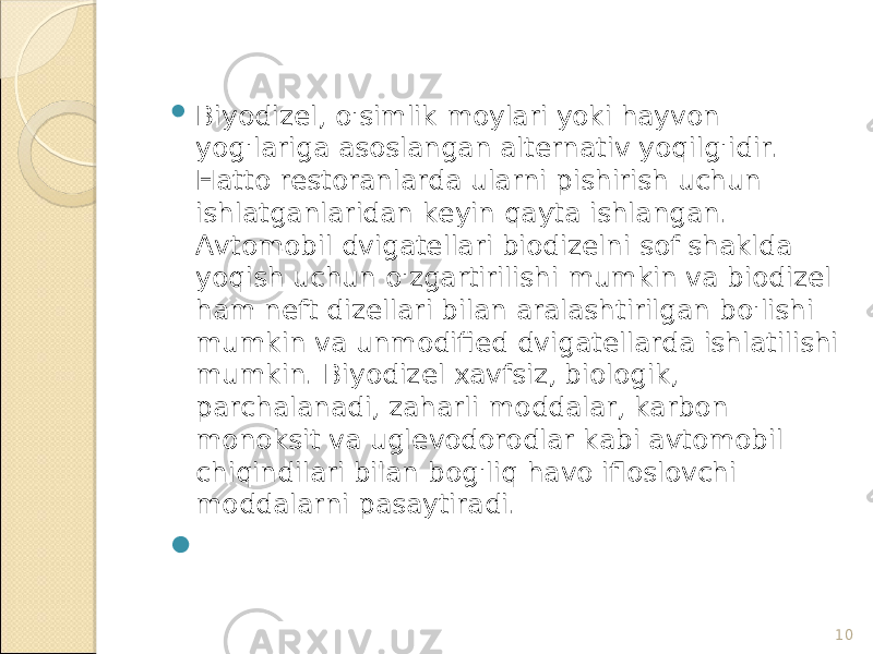 10 Biyodizel, o&#39;simlik moylari yoki hayvon yog&#39;lariga asoslangan alternativ yoqilg&#39;idir. Hatto restoranlarda ularni pishirish uchun ishlatganlaridan keyin qayta ishlangan. Avtomobil dvigatellari biodizelni sof shaklda yoqish uchun o&#39;zgartirilishi mumkin va biodizel ham neft dizellari bilan aralashtirilgan bo&#39;lishi mumkin va unmodified dvigatellarda ishlatilishi mumkin. Biyodizel xavfsiz, biologik, parchalanadi, zaharli moddalar, karbon monoksit va uglevodorodlar kabi avtomobil chiqindilari bilan bog&#39;liq havo ifloslovchi moddalarni pasaytiradi.  