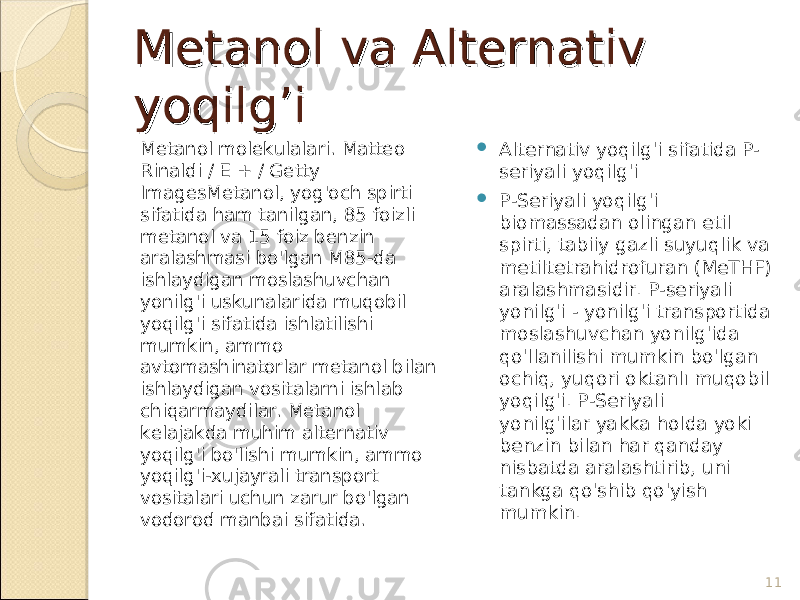 Metanol va Alternativ Metanol va Alternativ yoqilg’iyoqilg’i Metanol molekulalari. Matteo Rinaldi / E + / Getty ImagesMetanol, yog&#39;och spirti sifatida ham tanilgan, 85 foizli metanol va 15 foiz benzin aralashmasi bo&#39;lgan M85-da ishlaydigan moslashuvchan yonilg&#39;i uskunalarida muqobil yoqilg&#39;i sifatida ishlatilishi mumkin, ammo avtomashinatorlar metanol bilan ishlaydigan vositalarni ishlab chiqarmaydilar. Metanol kelajakda muhim alternativ yoqilg&#39;i bo&#39;lishi mumkin, ammo yoqilg&#39;i-xujayrali transport vositalari uchun zarur bo&#39;lgan vodorod manbai sifatida.  Alternativ yoqilg&#39;i sifatida P- seriyali yoqilg&#39;i  P-Seriyali yoqilg&#39;i biomassadan olingan etil spirti, tabiiy gazli suyuqlik va metiltetrahidrofuran (MeTHF) aralashmasidir. P-seriyali yonilg&#39;i - yonilg&#39;i transportida moslashuvchan yonilg&#39;ida qo&#39;llanilishi mumkin bo&#39;lgan ochiq, yuqori oktanlı muqobil yoqilg&#39;i. P-Seriyali yonilg&#39;ilar yakka holda yoki benzin bilan har qanday nisbatda aralashtirib, uni tankga qo&#39;shib qo&#39;yish mumkin. 11 