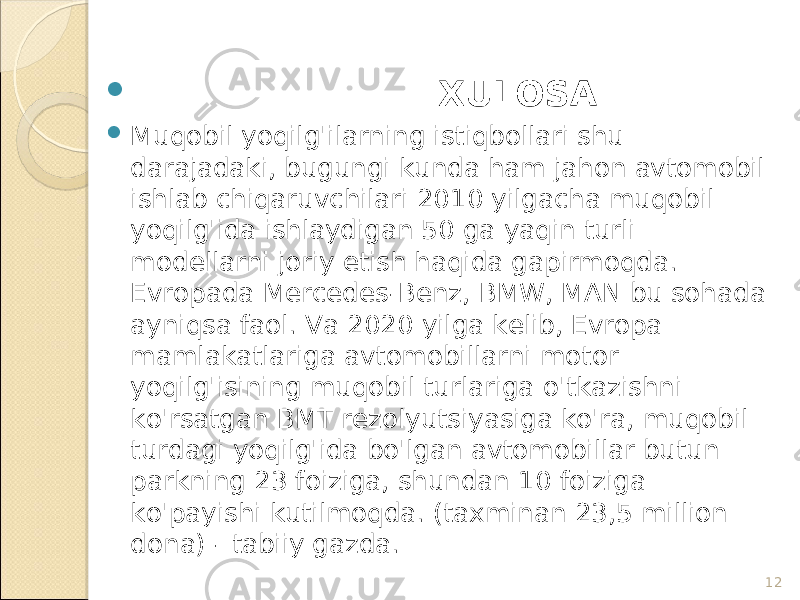 12 XULOSA  Muqobil yoqilg&#39;ilarning istiqbollari shu darajadaki, bugungi kunda ham jahon avtomobil ishlab chiqaruvchilari 2010 yilgacha muqobil yoqilg&#39;ida ishlaydigan 50 ga yaqin turli modellarni joriy etish haqida gapirmoqda. Evropada Mercedes-Benz, BMW, MAN bu sohada ayniqsa faol. Va 2020 yilga kelib, Evropa mamlakatlariga avtomobillarni motor yoqilg&#39;isining muqobil turlariga o&#39;tkazishni ko&#39;rsatgan BMT rezolyutsiyasiga ko&#39;ra, muqobil turdagi yoqilg&#39;ida bo&#39;lgan avtomobillar butun parkning 23 foiziga, shundan 10 foiziga ko&#39;payishi kutilmoqda. (taxminan 23,5 million dona) - tabiiy gazda. 