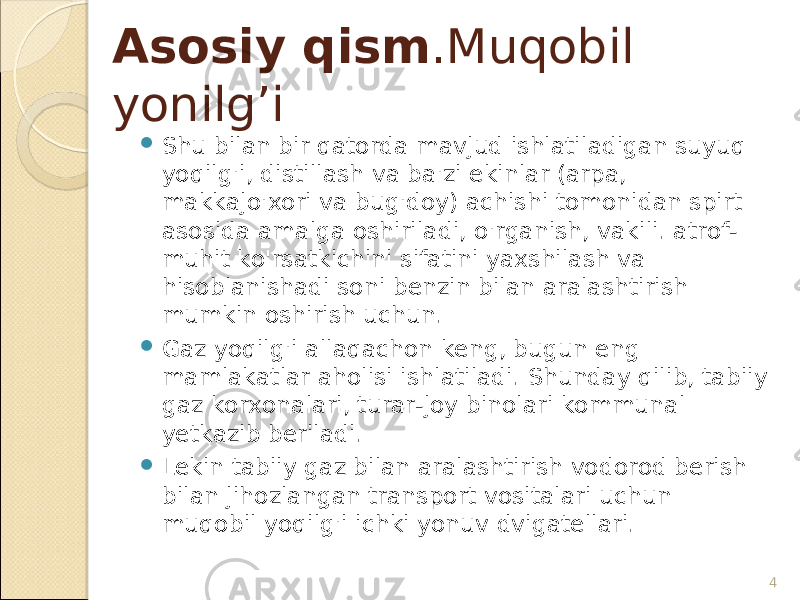 4Asosiy qism .Muqobil yonilg’i  Shu bilan bir qatorda mavjud ishlatiladigan suyuq yoqilg&#39;i, distillash va ba&#39;zi ekinlar (arpa, makkajo&#39;xori va bug&#39;doy) achishi tomonidan spirt asosida amalga oshiriladi, o&#39;rganish, vakili. atrof- muhit ko&#39;rsatkichini sifatini yaxshilash va hisoblanishadi soni benzin bilan aralashtirish mumkin oshirish uchun.  Gaz yoqilg&#39;i allaqachon keng, bugun eng mamlakatlar aholisi ishlatiladi. Shunday qilib, tabiiy gaz korxonalari, turar-joy binolari kommunal yetkazib beriladi.  Lekin tabiiy gaz bilan aralashtirish vodorod berish bilan jihozlangan transport vositalari uchun muqobil yoqilg&#39;i ichki yonuv dvigatellari. 