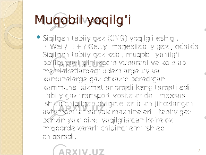 Muqobil yoqilg’iMuqobil yoqilg’i  Siqilgan tabiiy gaz (CNG) yoqilg&#39;i eshigi. P_Wei / E + / Getty ImagesTabiiy gaz , odatda Siqilgan tabiiy gaz kabi, muqobil yonilg&#39;i bo&#39;lib, yoqilg&#39;ini yoqib yuboradi va ko&#39;plab mamlakatlardagi odamlarga uy va korxonalarga gaz etkazib beradigan kommunal xizmatlar orqali keng tarqatiladi. Tabiiy gaz transport vositalarida - maxsus ishlab chiqilgan dvigatellar bilan jihozlangan avtomobillar va yuk mashinalari - tabiiy gaz benzin yoki dizel yoqilg&#39;isidan ko&#39;ra oz miqdorda zararli chiqindilarni ishlab chiqaradi. 7 