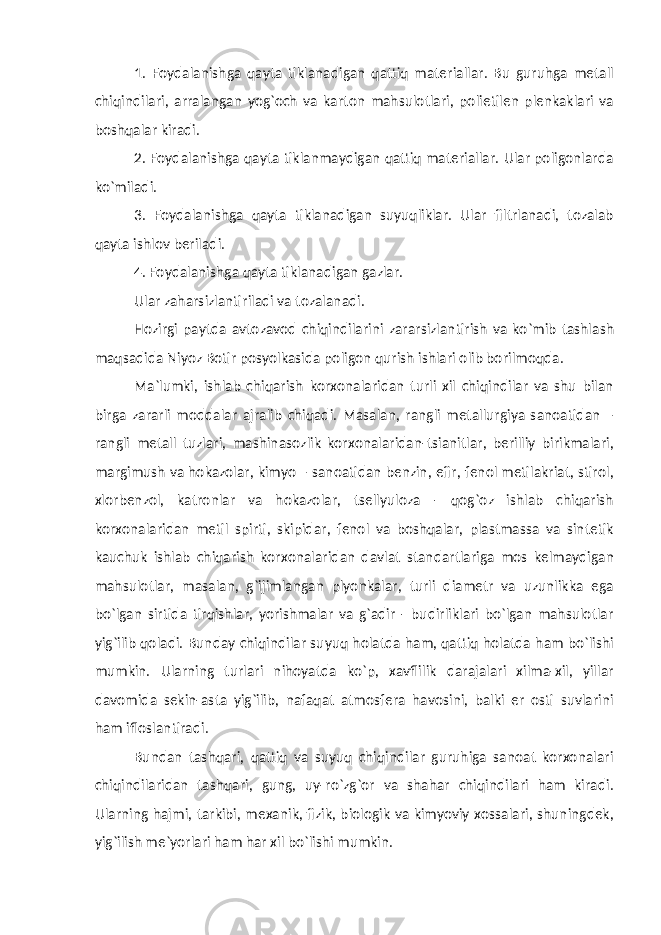 1. Foydalanishga qayta tiklanadigan qattiq materiallar. Bu guruhga metall chiqindilari, arralangan yog`och va karton mahsulotlari, polietilen plenkaklari va boshqalar kiradi. 2. Foydalanishga qayta tiklanmaydigan qattiq materiallar. Ular poligonlarda ko`miladi. 3. Foydalanishga qayta tiklanadigan suyuqliklar. Ular filtrlanadi, tozalab qayta ishlov beriladi. 4. Foydalanishga qayta tiklanadigan gazlar. Ular zaharsizlantiriladi va tozalanadi. Hozirgi paytda avtozavod chiqindilarini zararsizlantirish va ko`mib tashlash maqsadida Niyoz Botir posyolkasida poligon qurish ishlari olib borilmoqda. Ma`lumki, ishlab chiqarish korxonalaridan turli xil chiqindilar va shu bilan birga zararli moddalar ajralib chiqadi. Masalan, rangli metallurgiya sanoatidan – rangli metall tuzlari, mashinasozlik korxonalaridan-tsianitlar, berilliy birikmalari, margimush va hokazolar, kimyo – sanoatidan benzin, efir, fenol metilakriat, stirol, xlorbenzol, katronlar va hokazolar, tsellyuloza - qog`oz ishlab chiqarish korxonalaridan metil spirti, skipidar, fenol va boshqalar, plastmassa va sintetik kauchuk ishlab chiqarish korxonalaridan davlat standartlariga mos kelmaydigan mahsulotlar, masalan, g`ijimlangan plyonkalar, turli diametr va uzunlikka ega bo`lgan sirtida tirqishlar, yorishmalar va g`adir - budirliklari bo`lgan mahsulotlar yig`ilib qoladi. Bunday chiqindilar suyuq holatda ham, qattiq holatda ham bo`lishi mumkin. Ularning turlari nihoyatda ko`p, xavflilik darajalari xilma-xil, yillar davomida sekin-asta yig`ilib, nafaqat atmosfera havosini, balki er osti suvlarini ham ifloslantiradi. Bundan tashqari, qattiq va suyuq chiqindilar guruhiga sanoat korxonalari chiqindilaridan tashqari, gung, uy-ro`zg`or va shahar chiqindilari ham kiradi. Ularning hajmi, tarkibi, mexanik, fizik, biologik va kimyoviy xossalari, shuningdek, yig`ilish me`yorlari ham har xil bo`lishi mumkin. 