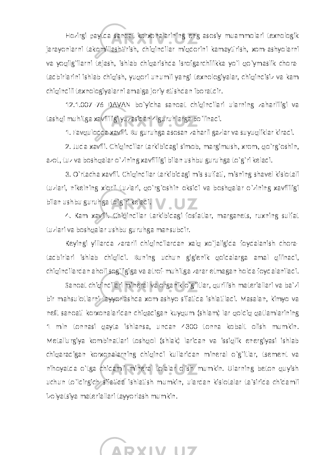 Hozirgi paytda sanoat korxonalarining eng asosiy muammolari texnologik jarayonlarni takomillashtirish, chiqindilar miqdorini kamaytirish, xom-ashyolarni va yoqilg`ilarni tejash, ishlab chiqarishda isrofgarchilikka yo`l qo`ymaslik chora- tadbirlarini ishlab chiqish, yuqori unumli yangi texnologiyalar, chiqindisiz va kam chiqindili texnologiyalarni amalga joriy etishdan iboratdir. 12.1.007–76 DAVAN bo`yicha sanoat chiqindilari ularning zaharliligi va tashqi muhitga xavfliligi yuzasidan 4 guruhlarga bo`linadi. 1. Favqulodda xavfli. Bu guruhga asosan zaharli gazlar va suyuqliklar kiradi. 2. Juda xavfli. Chiqindilar tarkibidagi simob, margimush, xrom, qo`rg`oshin, azot, tuz va boshqalar o`zining xavfliligi bilan ushbu guruhga to`g`ri keladi. 3. O`rtacha xavfli. Chiqindilar tarkibidagi mis sulfati, misning shavel kislotali tuzlari, nikelning xlorli tuzlari, qo`rg`oshin oksidi va boshqalar o`zining xavfliligi bilan ushbu guruhga to`g`ri keladi. 4. Kam xavfli. Chiqindilar tarkibidagi fosfatlar, marganets, ruxning sulfat tuzlari va boshqalar ushbu guruhga mansubdir. Keyingi yillarda zararli chiqindilardan xalq xo`jaligida foydalanish chora- tadbirlari ishlab chiqildi. Buning uchun gigienik qoidalarga amal qilinadi, chiqindilardan aholi sog`ligiga va atrof-muhitga zarar etmagan holda foydalaniladi. Sanoat chiqindilari mineral va organik o`g`itlar, qurilish materiallari va ba`zi bir mahsulotlarni tayyorlashda xom-ashyo sifatida ishlatiladi. Masalan, kimyo va neft sanoati korxonalaridan chiqadigan kuyqum (shlam) lar qoldiq qatlamlarining 1 mln tonnasi qayta ishlansa, undan 4300 tonna kobalt olish mumkin. Metallurgiya kombinatlari toshqol (shlak) laridan va issiqlik energiyasi ishlab chiqaradigan korxonalarning chiqindi kullaridan mineral o`g`itlar, tsement va nihoyatda o`tga chidamli mineral tolalar olish mumkin. Ularning beton quyish uchun to`ldirgich sifatida ishlatish mumkin, ulardan kislotalar ta`sirida chidamli izolyatsiya materiallari tayyorlash mumkin. 