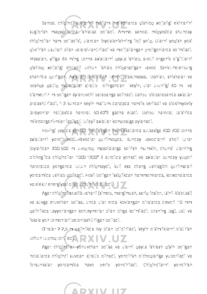 Sanoat chiqindi suvlarini ma`lum me`yorlarda qishloq xo`jaligi ekinlarini sug`orish maqsadlarida ishlatsa bo`ladi. Ammo sanoat miqyosida shunday chiqindilar ham bo`ladiki, ulardan foydalanishning iloji yo`q. Ularni yoqish yoki qizdirish usullari bilan zararsizlantiriladi va mo`ljallangan proligonlarda ko`miladi. Masalan, yiliga 65 ming tonna axlatlarni qayta ishlab, azotli organik o`g`itlarni qishloq xo`jaligi ehtiyoji uchun ishlab chiqaradigan zavod Sankt-Peterburg shahrida qurilgan. Axlatlar tarkibidan temir, plastmassa, toshlar, shishalar va boshqa qattiq materiallar ajratib olingandan keyin, ular uzunligi 60 m va diametri 4 m bo`lgan aylanuvchi barabanga solinadi. Ushbu biobarabanda axlatlar aralashtiriladi, 1-3 kundan keyin ma`lum darajada namlik beriladi va biokimyoviy jarayonlar natijasida harorat 50-60°S gacha etadi. Ushbu harorat ta`sirida mikroorganizmlar faoliyati tufayli axlatlar kompostga aylanadi. Hozirgi paytda sanoati rivojlangan mamlakatlarda sutkasiga 600-700 tonna axlatlarni yondiruvchi zavodlar qurilmoqda. Bunday zavodlarni aholi turar joylaridan 300-500 m uzoqroq masofalarga ko`rish mumkin, chunki ularning o`chog`ida chiqindilar 1000-1300° S atrofida yonadi va axlatlar bunday yuqori haroratda yonganda tutun chiqmaydi, kuli esa chang ushlagich qurilmalari yordamida ushlab qolinadi. Hosil bo`lgan issiqlikdan hammomlarda, korxonalarda va elektr energiyasi olish uchun ishlatiladi. Agar chiqindilar o`ta zaharli (simob, margimush, sariq fosfor, tsinil kislotasi) va suvga eruvchan bo`lsa, unda ular erda kovlangan o`ralarda devori 10 mm qalinlikda tayyorlangan konteynerlar bilan birga ko`miladi. Uraning tagi, usti va ikkala yon tomonlari betonlashtirilgan bo`ladi. O`ralar 2-2,5 m qalinlikda loy bilan to`ldiriladi, keyin o`simliklarni o`stirish uchun tuproq tortiladi. Agar chiqindilar yonuvchan bo`lsa va ularni qayta ishlash qiyin bo`lgan holatlarda chiqindi suvdan ajratib olinadi, yondirish o`choqlariga yuboriladi va forsunkalar yordamida havo berib yondiriladi. Chiqindilarni yondirish 