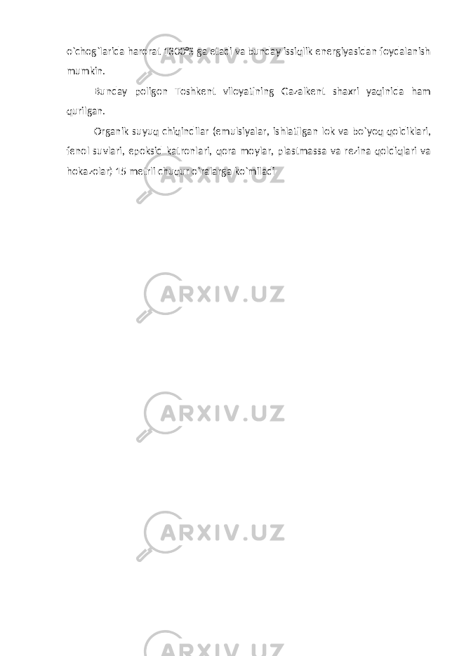 o`chog`larida harorat 1300°S ga etadi va bunday issiqlik energiyasidan foydalanish mumkin. Bunday poligon Toshkent viloyatining Gazalkent shaxri yaqinida ham qurilgan. Organik suyuq chiqindilar (emulsiyalar, ishlatilgan lok va bo`yoq qoldiklari, fenol suvlari, epoksid katronlari, qora moylar, plastmassa va rezina qoldiqlari va hokazolar) 15 metrli chuqur o`ralarga ko`miladi 