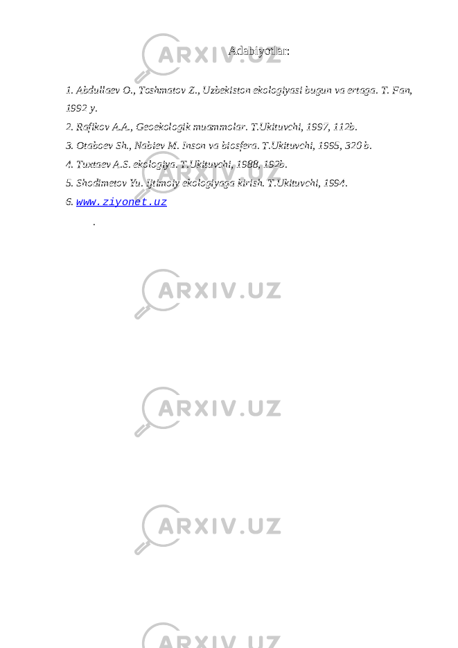 Adabiyotlar: 1. Abdullaev O., Toshmatov Z., Uzbekiston ekologiyasi bugun va ertaga. T. Fan, 1992 y. 2. Rafikov A.A., Geoekologik muammolar. T.Ukituvchi, 1997, 112b. 3. Otaboev Sh., Nabiev M. Inson va biosfera. T.Ukituvchi, 1995, 320 b. 4. Tuxtaev A.S. ekologiya. T.Ukituvchi, 1988, 192b. 5. Shodimetov Yu. Ijtimoiy ekologiyaga kirish. T.Ukituvchi, 1994. 6. www.ziyonet.uz . 