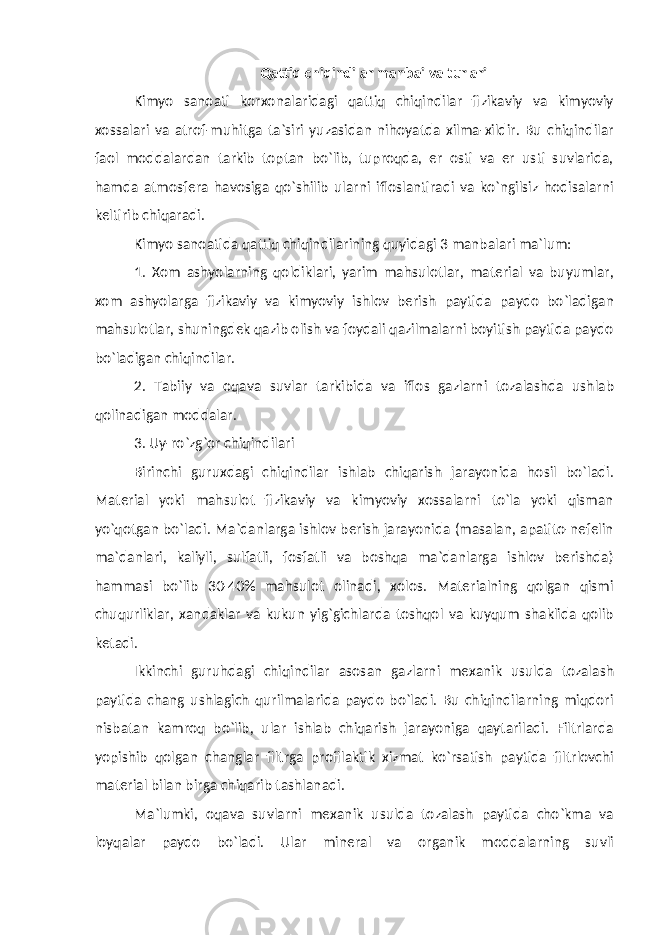 Qattiq chiqindilar manbai va turlari Kimyo sanoati korxonalaridagi qattiq chiqindilar fizikaviy va kimyoviy xossalari va atrof-muhitga ta`siri yuzasidan nihoyatda xilma-xildir. Bu chiqindilar faol moddalardan tarkib toptan bo`lib, tuproqda, er osti va er usti suvlarida, hamda atmosfera havosiga qo`shilib ularni ifloslantiradi va ko`ngilsiz hodisalarni keltirib chiqaradi. Kimyo sanoatida qattiq chiqindilarining quyidagi 3 manbalari ma`lum: 1. Xom ashyolarning qoldiklari, yarim mahsulotlar, material va buyumlar, xom ashyolarga fizikaviy va kimyoviy ishlov berish paytida paydo bo`ladigan mahsulotlar, shuningdek qazib olish va foydali qazilmalarni boyitish paytida paydo bo`ladigan chiqindilar. 2. Tabiiy va oqava suvlar tarkibida va iflos gazlarni tozalashda ushlab qolinadigan moddalar. 3. Uy-ro`zg`or chiqindilari Birinchi guruxdagi chiqindilar ishlab chiqarish jarayonida hosil bo`ladi. Material yoki mahsulot fizikaviy va kimyoviy xossalarni to`la yoki qisman yo`qotgan bo`ladi. Ma`danlarga ishlov berish jarayonida (masalan, apatito-nefelin ma`danlari, kaliyli, sulfatli, fosfatli va boshqa ma`danlarga ishlov berishda) hammasi bo`lib 30-40% mahsulot olinadi, xolos. Materialning qolgan qismi chuqurliklar, xandaklar va kukun yig`gichlarda toshqol va kuyqum shaklida qolib ketadi. Ikkinchi guruhdagi chiqindilar asosan gazlarni mexanik usulda tozalash paytida chang ushlagich qurilmalarida paydo bo`ladi. Bu chiqindilarning miqdori nisbatan kamroq bo`lib, ular ishlab chiqarish jarayoniga qaytariladi. Filtrlarda yopishib qolgan changlar filtrga profilaktik xizmat ko`rsatish paytida filtrlovchi material bilan birga chiqarib tashlanadi. Ma`lumki, oqava suvlarni mexanik usulda tozalash paytida cho`kma va loyqalar paydo bo`ladi. Ular mineral va organik moddalarning suvli 