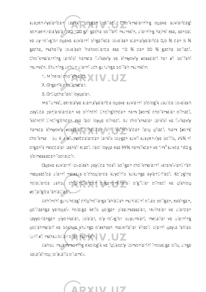 suspenziyalaridan tashkil topgan bo`ladi. Cho`kmalarning oqava suvlaridagi kontsentratsiyalari 20-100 g/l gacha bo`lishi mumkin, ularning hajmi esa, sanoat va uy-ro`zg`or oqava suvlarni birgalikda tozalash stantsiyalarida 0,5 % dan 5 % gacha, mahalliy tozalash inshootlarda esa 10 % dan 30 % gacha bo`ladi. Cho`kmalarning tarkibi hamda fizikaviy va kimyoviy xossalari har xil bo`lishi mumkin. Shuning uchun ularni uch guruhga bo`lish mumkin: 1. Mineral cho`kmalar. 2. Organik ch o` kmalar. 3. Ortiqcha faol loyqalar. Ma`lumki, aeratsiya stantsiyalarida oqava suvlarni biologik usulda tozalash paytida panjaralardan va birinchi tindirgichdan nam (xom) cho`kmalar olinadi, ikkinchi tindirgichdan esa faol loyqa olinadi. Bu cho`kmalar tarkibi va fizikaviy hamda kimyoviy xossalari jihatidan biri ikkinchisidan farq qiladi. Nam (xom) cho`kma – bu 6-7 xil moddalardan tarkib topgan suvli suspenziya bo`lib, 75% ni organik moddalar tashkil etadi. Faol loy q a esa 99% namlikdan va 1m 3 suvda 160 g biomassadan iboratdir. Oqava suvlarni tozalash paytida hosil bo`lgan cho`kmalarni zararsizlantirish maqsadida ularni maxsus o`choqlarda kuydirib kukunga aylantiriladi. Ko`pgina holatlarda ushbu chiqindilardan organomineral o`g`itlar olinadi va qishloq xo`jaligida ishlatiladi. Uchinchi guruhdagi chiqindilarga ishlatish muhlatini o`tab bo`lgan, eskirgan, qo`llashga yaroqsiz holatga kelib qolgan plastmassalar, rezinalar va ulardan tayyorlangan plyonkalar, tolalar, o`y-ro`zg`or buyumlari, metallar va ularning qotishmalari va boshqa shunga o`xshash materiallar kiradi. Ularni qayta ishlab turli xil mahsulotlar olish mumkin. Ushbu muammoning ekologik va iqtisodiy tomonlarini inobatga olib, unga batafsilroq to`xtalib o`tamiz. 