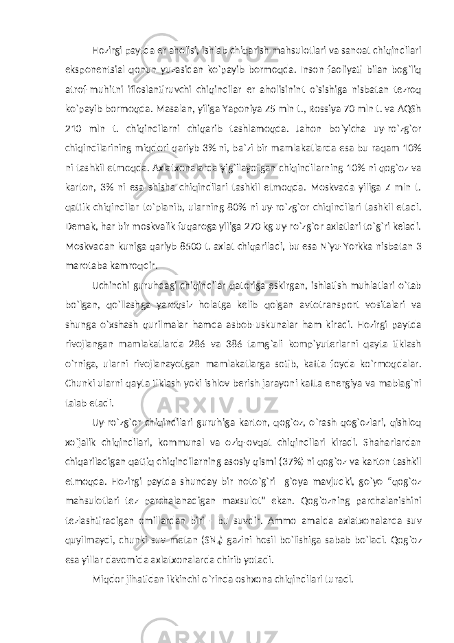 Hozirgi paytda er aholisi, ishlab chiqarish mahsulotlari va sanoat chiqindilari eksponentsial qonun yuzasidan ko`payib bormoqda. Inson faoliyati bilan bog`liq atrof-muhitni ifloslantiruvchi chiqindilar er aholisinint o`sishiga nisbatan tezroq ko`payib bormoqda. Masalan, yiliga Yaponiya Z5 mln t., Rossiya 70 mln t. va AQSh 210 mln t. chiqindilarni chiqarib tashlamoqda. Jahon bo`yicha uy-ro`zg`or chiqindilarining miqdori qariyb 3% ni, ba`zi bir mamlakatlarda esa bu raqam 10% ni tashkil etmoqda. Axlatxonalarda yig`ilayotgan chiqindilarning 10% ni qog`oz va karton, 3% ni esa shisha chiqindilari tashkil etmoqda. Moskvada yiliga Z mln t. qattik chiqindilar to`planib, ularning 80% ni uy-ro`zg`or chiqindilari tashkil etadi. Demak, har bir moskvalik fuqaroga yiliga 270 kg uy-ro`zg`or axlatlari to`g`ri keladi. Moskvadan kuniga qariyb 8500 t. axlat chiqariladi, bu esa N`yu-Yorkka nisbatan 3 marotaba kamroqdir. Uchinchi guruhdagi chiqindilar qatoriga eskirgan, ishlatish muhlatlari o`tab bo`lgan, qo`llashga yaroqsiz holatga kelib qolgan avtotransport vositalari va shunga o`xshash qurilmalar hamda asbob-uskunalar ham kiradi. Hozirgi paytda rivojlangan mamlakatlarda 286 va 386 tamg`ali komp`yuterlarni qayta tiklash o`rniga, ularni rivojlanayotgan mamlakatlarga sotib, katta foyda ko`rmoqdalar. Chunki ularni qayta tiklash yoki ishlov berish jarayoni katta energiya va mablag`ni talab etadi. Uy-ro`zg`or chiqindilari guruhiga karton, qog`oz, o`rash qog`ozlari, qishloq xo`jalik chiqindilari, kommunal va oziq-ovqat chiqindilari kiradi. Shaharlardan chiqariladigan qattiq chiqindilarning asosiy qismi (37%) ni qog`oz va karton tashkil etmoqda. Hozirgi paytda shunday bir noto`g`ri g`oya mavjudki, go`yo “qog`oz mahsulotlari tez parchalanadigan maxsulot” ekan. Qog`ozning parchalanishini tezlashtiradigan omillardan biri - bu suvdir. Ammo amalda axlatxonalarda suv quyilmaydi, chunki suv metan (SN 4 ) gazini hosil bo`lishiga sabab bo`ladi. Qog`oz esa yillar davomida axlatxonalarda chirib yotadi. Miqdor jihatidan ikkinchi o`rinda oshxona chiqindilari turadi. 