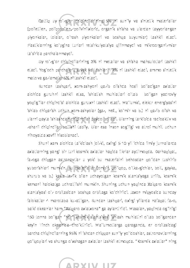 Qattiq uy-ro`zg`or chiqindilarining 5% ni sun`iy va sintetik materiallar (polietilen, polipropilen, polivinilxlorid, organik shisha va ulardan tayyorlangan plyonkalar, tolalar, o`rash plyonkalari va boshqa buyumlar) tashkil etadi. Plastiklarning ko`pgina turlari retsirkulyatsiya qilinmaydi va mikroorganizmlar ta`sirida parchalanmaydi. Uy-ro`zg`or chiqindilarining 3% ni metallar va shisha mahsulotlari tashkil etadi. Yog`och parchalari, suyak va toshlar 1-2% ni tashkil etadi, ammo sintetik mato va gazlamalar 5% ni tashkil etadi. Bundan tashqari, xom-ashyoni qazib olishda hosil bo`ladigan axlatlar alohida guruhni tashkil etsa, ishlatish muhlatlari o`tab bo`lgan yadroviy yoqilg`ilar chiqindisi alohida guruxni tashkil etadi. Ma`lumki, elektr energiyasini ishlab chiqarish uchun xom-ashyolar (gaz, neft, ko`mir va b.) ni qazib olish va ularni qayta ishlashdan chiqindilar paydo bo`ladi. Ularning tarkibida radioaktiv va zaharli chiqindilar bo`lishi tabiiy. Ular esa inson sog`ligi va atrof-muhit uchun nihoyatda xavfli hisoblanadi. Shuni xam alohida ta`kidlash joizki, oxirgi 5-10 yil ichida ilmiy jurnallarda axlatlarning yangi bir turi-kosmik axlatlar haqida fikrlar aytilmoqda. Darhaqiqat, fazoga chiqgan astronavtlar u yoki bu materialni behosdan qo`ldan tushirib yuborishlari mumkin. Bu materiallar (ombir, qo`lqop, o`tkazgichlar, bolt, gayka, shurub va b.) katta tezlik bilan uchayotgan kosmik stantsiyaga urilib, kosmik kemani halokatga uchratilishi mumkin. Shuning uchun yaqinda Xalqaro kosmik stantsiyasi o`z orbitasidan boshqa orbitaga ko`chirildi. Jaxon miqyosida bunday falokatlar 4 marotaba kuzatilgan. Bundan tashqari, oxirgi yillarda nafaqat fazo, balki okeanlar ham “Xalqaro axlatxona” ga aylantirildi. Masalan, yaqinda og`irligi 150 tonna bo`lgan “Mir” kosmik stantsiyasi ishlash muhlatini o`tab bo`lgandan keyin Tinch okeanida cho`ktirildi. Ma`lumotlarga qaraganda, er orbitasidagi barcha chiqindilarning 95% ni ishdan chiqqan sun`iy yo`ldoshlar, astronavtlarning qo`lqoplari va shunga o`xshagan axlatlar tashkil etmoqda. “Kosmik axlatlar” ning 