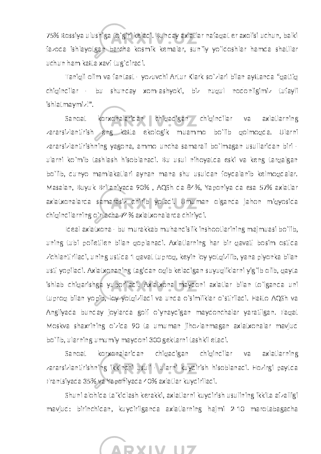 75% Rossiya ulushiga to`g`ri keladi. Bunday axlatlar nafaqat er axolisi uchun, balki fazoda ishlayotgan barcha kosmik kemalar, sun`iy yo`ldoshlar hamda shatllar uchun ham katta xavf tug`diradi. Taniqli olim va fantast - yozuvchi Artur Klark so`zlari bilan ayttanda “qattiq chiqindilar - bu shunday xom-ashyoki, biz nuqul nodonligimiz tufayli ishlatmaymiz!”. Sanoat korxonalaridan chiqadigan chiqindilar va axlatlarning zararsizlantirish eng katta ekologik muammo bo`lib qolmoqda. Ularni zararsizlantirishning yagona, ammo uncha samarali bo`lmagan usullaridan biri - ularni ko`mib tashlash hisoblanadi. Bu usul nihoyatda eski va keng tarqalgan bo`lib, dunyo mamlakatlari aynan mana shu usuldan foydalanib kelmoqdalar. Masalan, Buyuk Britaniyada 90% , AQSh da 84%, Yaponiya da esa 57% axlatlar axlatxonalarda samarasiz chirib yotadi. Umuman olganda jahon miqyosida chiqindilarning o`rtacha 74% axlatxonalarda chiriydi. Ideal axlatxona - bu murakkab muhandislik inshootlarining majmuasi bo`lib, uning tubi polietilen bilan qoplanadi. Axlatlarning har bir qavati bosim ostida zichlantiriladi, uning ustida 1 qavat tuproq, keyin loy yotqizilib, yana plyonka bilan usti yopiladi. Axlatxonaning tagidan oqib keladigan suyuqliklarni yig`ib olib, qayta ishlab chiqarishga yuboriladi. Axlatxona maydoni axlatlar bilan to`lganda uni tuproq bilan yopib, loy yotqiziladi va unda o`simliklar o`stiriladi. Hatto AQSh va Angliyada bunday joylarda golf o`ynaydigan maydonchalar yaratilgan. Faqat Moskva shaxrining o`zida 90 ta umuman jihozlanmagan axlatxonalar mavjud bo`lib, ularning umumiy maydoni 300 gektarni tashkil etadi. Sanoat korxonalaridan chiqadigan chiqindilar va axlatlarning zararsizlantirishning ikkinchi usuli - ularni kuydirish hisoblanadi. Hozirgi paytda Frantsiyada 35% va Yaponiyada 40% axlatlar kuydiriladi. Shuni alohida ta`kidlash kerakki, axlatlarni kuydirish usulining ikkita afzalligi mavjud: birinchidan, kuydirilganda axlatlarning hajmi 2-10 marotabagacha 