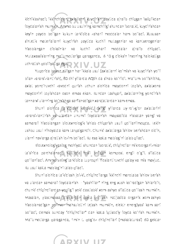 kichiklashadi; ikkinchidan, axlatlarni kuydirish paytida ajralib chiqgan issiqlikdan foydalanish mumkin. Ammo bu usulning kamchiligi shundan iboratki, kuydirishdan keyin paydo bo`lgan kukun tarkibida zaharli moddalar ham bo`ladi. Xususan sintetik materiallarni kuydirish paytida kuchli mutagenlar va kantserogenlar hisoblangan dioksinlar va kuchli zaharli moddalar ajralib chiqadi. Mutaxassislarning ma`lumotlariga qaraganda, 6-10 g dioksin insoning halokatiga uchratish qobiliyatiga ega. Yuqorida bayon etilgan har ikkala usul (axlatlarni ko`mish va kuydirish yo`li bilan zararsizlantirish), 80 chi yillarda AQSh da sinab ko`rildi. Ma`lum bo`lishicha, axlat yondiruvchi zavodni qurish uchun alohida maydonni topish, axlatxona maydonini topishdan oson emas ekan. Bundan tashqari, axlatlarning yondirish tannarxi ularning ko`mishga sarflanadigan xarajatlardan kam emas. Shuni alohida ta`kidlash kerakki, oxirgi yillarda uy-ro`zg`or axlatlarini zararsizlantirish va ulardan unumli foydalanish maqsadida nisbatan yangi va samarali hisoblangan biotexnologik ishlab chiqarish usuli qo`llanilmoqda. Lekin ushbu usul nihoyatda kam tarqalgandir. Chunki axlatlarga ishlov berishdan oldin, ularni navlarga ajratish lozim bo`ladi. Bu esa katta mablag`ni talab qiladi. Biotexnologiyaning mohiyati shundan iboratki, chiqindilar mikroorganizmlar ta`sirida parchalanadi. Natijada hosil bo`lgan kompost engil o`g`it sifatida qo`llaniladi. Ammo uning tarkibida tuproqni ifloslantiruvchi qalay va mis mavjud. Bu usul katta mablag`ni talab qiladi. Shuni alohida ta`kidlash joizki, chiqindilarga ikkinchi marotaba ishlov berish va ulardan samarali foydalanish – “yashillar” ning eng xush ko`radigan ishlaridir, chunki chiqindilardan yoqilg`i yoki dastlabki xom-ashyo sifatida qo`llash mumkin. Masalan, plastmassa idishlardan qayta qo`llash natijasida organik xom-ashyo hisoblanadigan polimer mahsulotini tejash mumkin, elektr energiyasi kam sarf bo`ladi, demak bunday “chiqindilar” dan katta iqtisodiy foyda ko`rish mumkin. Ma`lumotlarga qaraganda, 1mln t. qog`oz chiqindilari (makalaturasi) 60 gektar 