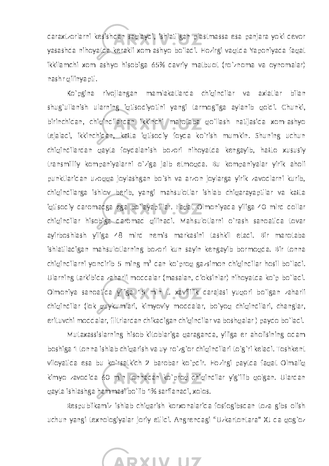 daraxtzorlarni kesishdan saqlaydi, ishlatilgan plastmassa esa panjara yoki devor yasashda nihoyatda kerakli xom-ashyo bo`ladi. Hozirgi vaqtda Yaponiyada faqat ikkilamchi xom ashyo hisobiga 65% davriy matbuot (ro`znoma va oynomalar) nashr qilinyapti. Ko`pgina rivojlangan mamlakatlarda chiqindilar va axlatlar bilan shug`ullanish ularning iqtisodiyotini yangi tarmog`iga aylanib qoldi. Chunki, birinchidan, chiqindilardan ikkinchi marotaba qo`llash natijasida xom-ashyo tejaladi, ikkinchidan, katta iqtisodiy foyda ko`rish mumkin. Shuning uchun chiqindilardan qayta foydalanish bozori nihoyatda kengayib, hatto xususiy transmilliy kompaniyalarni o`ziga jalb etmoqda. Bu kompaniyalar yirik aholi punktlaridan uzoqqa joylashgan bo`sh va arzon joylarga yirik zavodlarni kurib, chiqindilarga ishlov berib, yangi mahsulotlar ishlab chiqarayaptilar va katta iqtisodiy daromadga ega bo`layaptilar. Faqat Olmoniyada yiliga 40 mlrd dollar chiqindilar hisobiga daromad qilinadi. Mahsulotlarni o`rash sanoatida tovar ayirboshlash yiliga 48 mlrd nemis markasini tashkil etadi. Bir marotaba ishlatiladigan mahsulotlarning bozori kun sayin kengayib bormoqda. Bir tonna chiqindilarni yondirib 5 ming m 3 dan ko`proq gazsimon chiqindilar hosil bo`ladi. Ularning tarkibida zaharli moddalar (masalan, dioksinlar) nihoyatda ko`p bo`ladi. Olmoniya sanoatida yiliga 15 mln t. xavflilik darajasi yuqori bo`lgan zaharli chiqindilar (lok quykumlari, kimyoviy moddalar, bo`yoq chiqindilari, changlar, erituvchi moddalar, filtrlardan chikadigan chiqindilar va boshqalar ) paydo bo`ladi. Mutaxassislarning hisob-kitoblariga qaraganda, yiliga er aholisining odam boshiga 1 tonna ishlab chiqarish va uy-ro`zg`or chiqindilari to`g`ri keladi. Toshkent viloyatida esa bu ko`rsatkich 2 barobar ko`pdir. Hozirgi paytda faqat Olmaliq kimyo zavodida 60 mln tonnadan ko`proq chiqindilar yig`ilib qolgan. Ulardan qayta ishlashga hammasi bo`lib 1% sarflanadi, xolos. Respublikamiz ishlab chiqarish korxonalarida fosfogibsdan toza gibs olish uchun yangi texnologiyalar joriy etildi. Angrendagi “Uzkartontara” XJ da qog`oz 