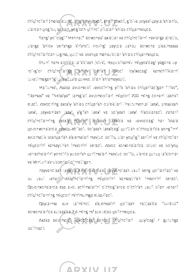 chiqindilari (makalatura), bug`doy poxoli, sholi poxoli, g`o`za poyasi qayta ishlanib, ulardan qog`oz, karton, yog`och-qirindi plitalari ishlab chiqarmoqda. Yangi yo`ldagi “Mehnat” korxonasi axlatlar va chiqindilarni navlarga ajratib, ularga ishlov berishga kirishdi. Hozirgi paytda ushbu korxona plastmassa chiqindilaridan tugma, qutti va boshqa mahsulotlar ishlab chiqarmoqda. Shuni ham alohida ta`kidlash joizki, respublikamiz miqyosidagi yagona uy- ro`zg`or chiqindilariga ishlov berish zavodi loyixadagi kamchiliklarni tuzatilmaganligi tufayli tula quvvat bilan ishlamayapti. Ma`lumki, Asaka avtomobil zavodining yillik ishlab chiqariladigan “Tiko”, “Damas” va “Neksiya” tamg`ali avtomobillari miqdori 200 ming donani tashkil etadi. Zavodning asosiy ishlab chiqarish ob`ektlari -instrumental tsexi, presslash tsexi, payvanlash tsexi, yig`ish tsexi va bo`yash tsexi hisoblanadi. Zaharli chiqindilarning asosiy miqdori bo`yash tsexida va zavoddagi har ikkala qozonxonalarda paydo bo`ladi. Bo`yash tsexidagi quritish o`choqlarida yong`inni avtomatik boshqarish sistemalari mavjud bo`lib, ular yoqilg`i sarfini va chiqindilar miqdorini kamaytirish imkonini beradi. Zavod korxonalarida toluol va bo`yoq zarrachalarini yondirib yuborish qurilmalari mavjud bo`lib, ularda quruq tsiklonlar va Venturi skrubberlari o`rnatilgan. Payvandlash tsexida elektrokontakt payvandlash usuli keng qo`llaniladi va bu usul zaharli chiqindilarning miqdorini kamaytirish imkonini beradi. Qozonxonalarda esa azot achimalarini o`chog`larda o`chirish usuli bilan zaharli chiqindilarning miqdori minimumga etkaziladi. Qaytarma suv ta`minoti sistemasini qo`llash natijasida “UzDEU” korxonalarida sutkasida 2,6 ming m 3 suv tejab qolinmoqda. Asaka avtomobil zavodidagi sanoat chiqindilari quyidagi 4 guruhga bo`linadi: 